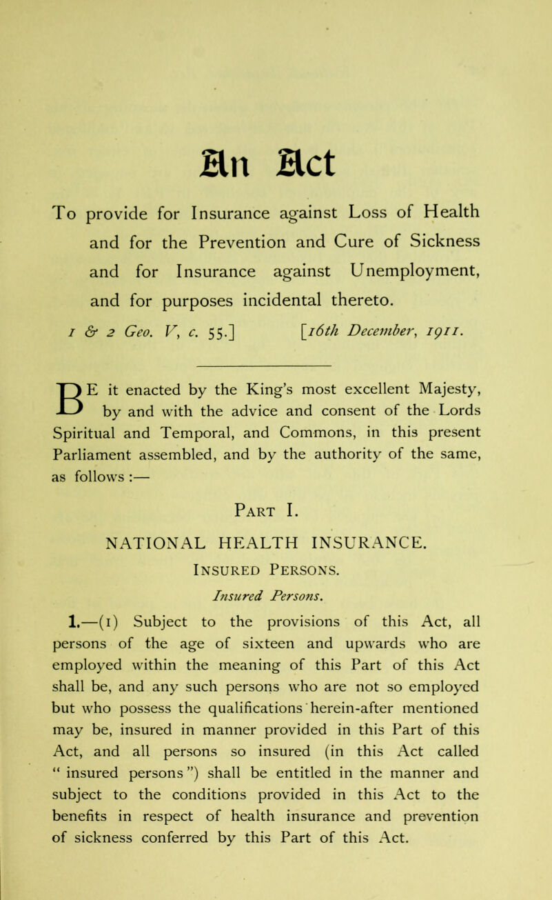 To provide for Insurance against Loss of Health and for the Prevention and Cure of Sickness and for Insurance against Unemployment, and for purposes incidental thereto. I & 2 Geo. Vy c. 55.] \^i6th Decembery igii. Be it enacted by the King’s most excellent Majesty, by and with the advice and consent of the Lords Spiritual and Temporal, and Commons, in this present Parliament assembled, and by the authority of the same, as follows :— Part I. NATIONAL HEALTH INSURANCE. Insured Persons. Insured Persons. 1.—(i) Subject to the provisions of this Act, all persons of the age of sixteen and upwards who are employed within the meaning of this Part of this Act shall be, and any such persons who are not so employed but who possess the qualifications herein-after mentioned may be, insured in manner provided in this Part of this Act, and all persons so insured (in this Act called “ insured persons ”) shall be entitled in the manner and subject to the conditions provided in this Act to the benefits in respect of health insurance and prevention of sickness conferred by this Part of this Act.