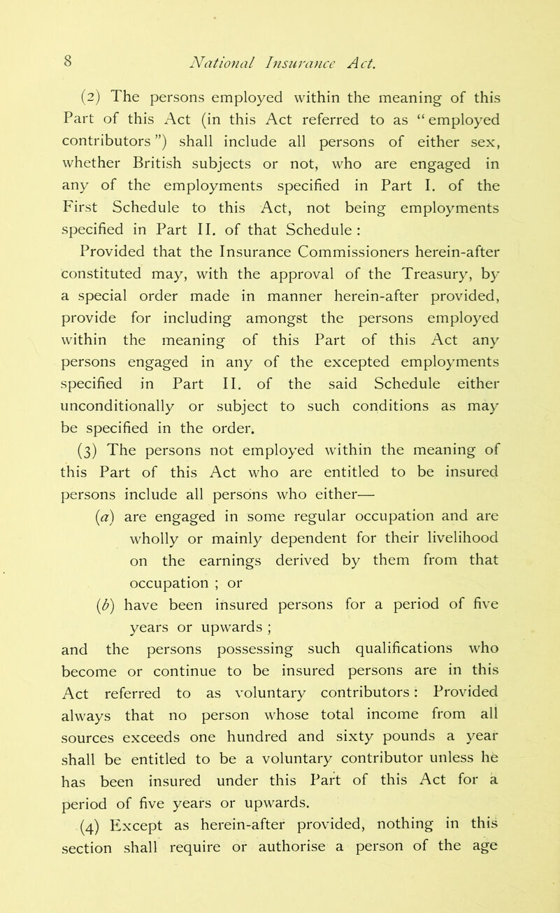 (2) The persons employed within the meaning of this Part of this Act (in this Act referred to as “employed contributors ”) shall include all persons of either sex, whether British subjects or not, who are engaged in any of the employments specified in Part I. of the First Schedule to this Act, not being employments specified in Part II. of that Schedule : Provided that the Insurance Commissioners herein-after constituted may, with the approval of the Treasury, by a special order made in manner herein-after provided, provide for including amongst the persons employed within the meaning of this Part of this Act any persons engaged in any of the excepted employments specified in Part II. of the said Schedule either unconditionally or subject to such conditions as may be specified in the order. (3) The persons not employed within the meaning of this Part of this Act who are entitled to be insured persons include all persons who either— {a) are engaged in some regular occupation and are wholly or mainly dependent for their livelihood on the earnings derived by them from that occupation ; or (U) have been insured persons for a period of five years or upwards ; and the persons possessing such qualifications who become or continue to be insured persons are in this Act referred to as voluntary contributors: Provided always that no person whose total income from all sources exceeds one hundred and sixty pounds a year shall be entitled to be a voluntary contributor unless he has been insured under this Part of this Act for a period of five years or upwards. (4) Except as herein-after provided, nothing in this section shall require or authorise a person of the age