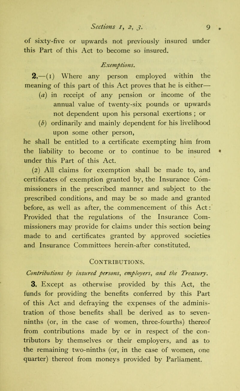 of sixty-five or upwards not previously insured under this Part of this Act to become so insured. Exemptions. 2. —(i) Where any person employed within the meaning of this part of this Act proves that he is either— (a) in receipt of any pension or income of the annual value of twenty-six pounds or upwards not dependent upon his personal exertions ; or {b) ordinarily and mainly dependent for his livelihood upon some other person, he shall be entitled to a certificate exempting him from the liability to become or to continue to be insured under this Part of this Act. (2) All claims for exemption shall be made to, and certificates of exemption granted by, the Insurance Com- missioners in the prescribed manner and subject to the prescribed conditions, and may be so made and granted before, as well as after, the commencement of this Act:’ Provided that the regulations of the Insurance Com- missioners may provide for claims under this section being made to and certificates granted by approved societies and Insurance Committees herein-after constituted. Contributions. ContHbutions by insured persons^ employers^ and the Treasury. 3. Except as otherwise provided by this Act, the funds for providing the benefits conferred by this Part of this Act and defraying the expenses of the adminis- tration of those benefits shall be derived as to seven- ninths (or, in the case of women, three-fourths) thereof from contributions made by or in respect of the con- tributors by themselves or their employers, and as to the remaining two-ninths (or, in the case of women, one quarter) thereof from moneys provided by Parliament.