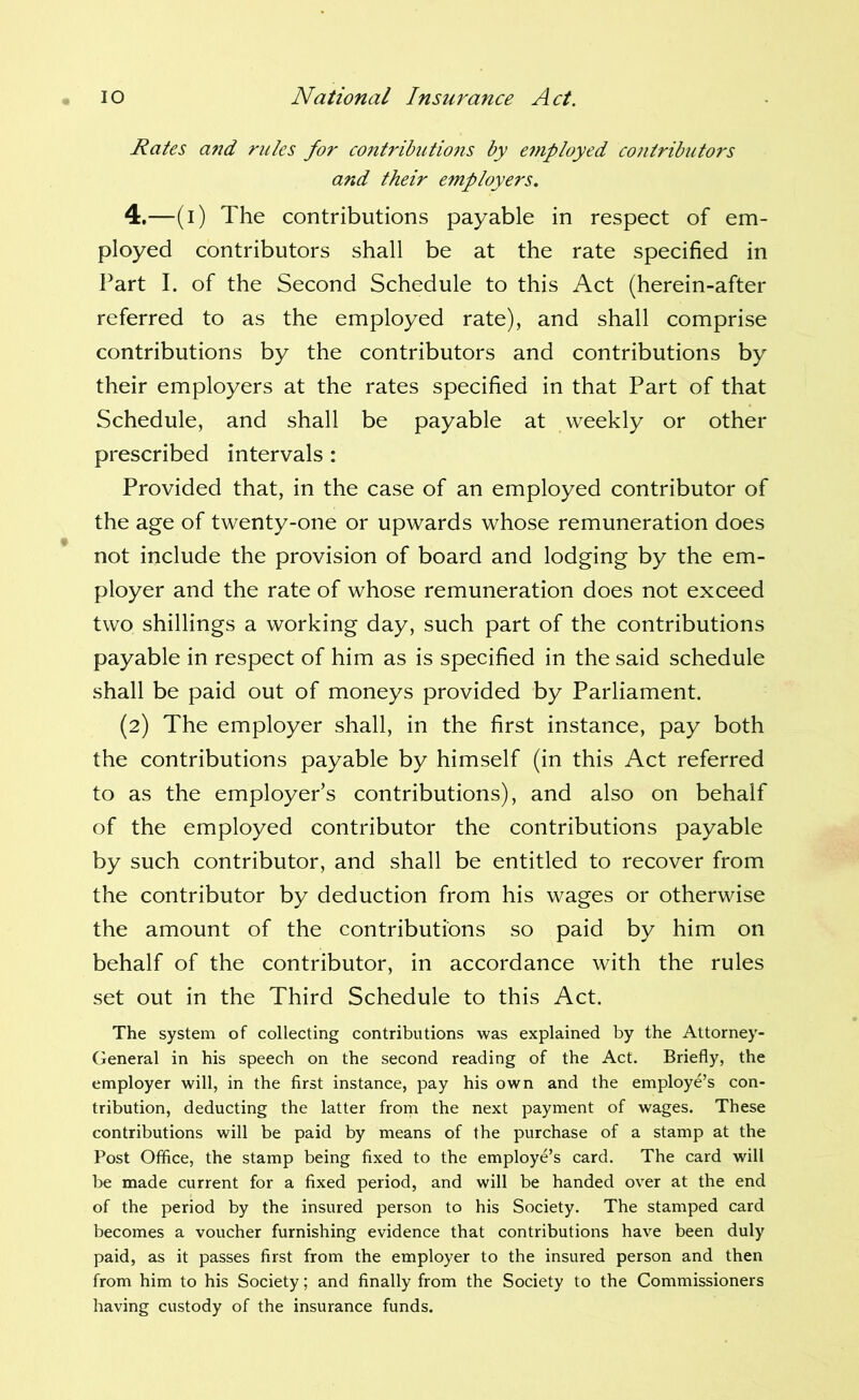 Rates a7id rules for contributio7is by employed contributors and their employers. 4,—(i) The contributions payable in respect of em- ployed contributors shall be at the rate specified in l^art I. of the Second Schedule to this Act (herein-after referred to as the employed rate), and shall comprise contributions by the contributors and contributions by their employers at the rates specified in that Part of that Schedule, and shall be payable at weekly or other prescribed intervals : Provided that, in the case of an employed contributor of the age of twenty-one or upwards whose remuneration does not include the provision of board and lodging by the em- ployer and the rate of whose remuneration does not exceed two shillings a working day, such part of the contributions payable in respect of him as is specified in the said schedule shall be paid out of moneys provided by Parliament. (2) The employer shall, in the first instance, pay both the contributions payable by himself (in this Act referred to as the employer’s contributions), and also on behalf of the employed contributor the contributions payable by such contributor, and shall be entitled to recover from the contributor by deduction from his wages or otherwise the amount of the contributions so paid by him on behalf of the contributor, in accordance with the rules set out in the Third Schedule to this Act. The system of collecting contributions was explained by the Attorney- General in his speech on the second reading of the Act. Briefly, the employer will, in the first instance, pay his own and the employe’s con- tribution, deducting the latter from the next payment of wages. These contributions will be paid by means of the purchase of a stamp at the Post Office, the stamp being fixed to the employe’s card. The card will be made current for a fixed period, and will be handed over at the end of the period by the insured person to his Society. The stamped card becomes a voucher furnishing evidence that contributions have been duly paid, as it passes first from the employer to the insured person and then from him to his Society; and finally from the Society to the Commissioners having custody of the insurance funds.