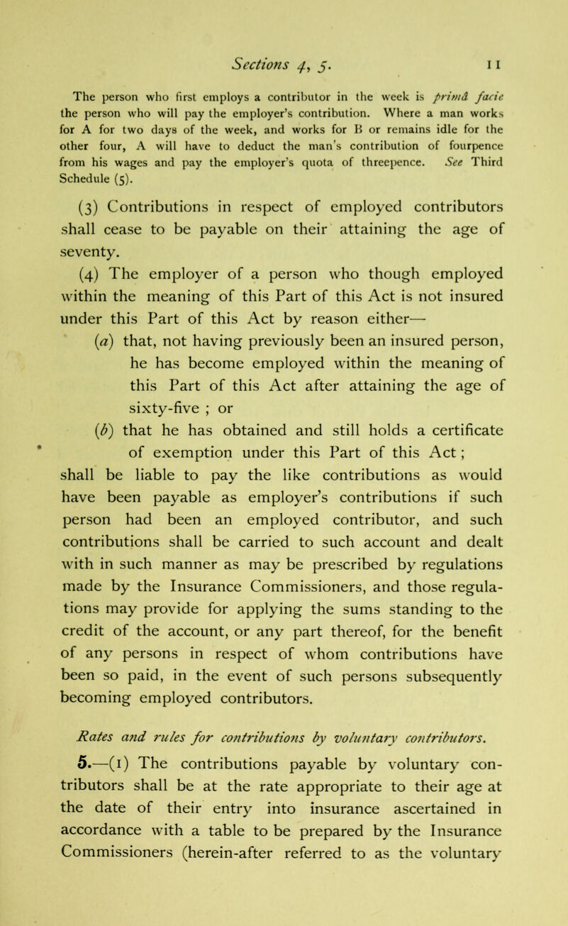 The person who first employs a contributor in the week is primd facie the person who will pay the employer’s contribution. Where a man works for A for two days of the week, and works for B or remains idle for the other four, A will have to deduct the man’s contribution of fourpence from his wages and pay the employer’s quota of threepence. See Third Schedule (5). (3) Contributions in respect of employed contributors shall cease to be payable on their attaining the age of seventy. (4) The employer of a person who though employed within the meaning of this Part of this Act is not insured under this Part of this Act by reason either— (a) that, not having previously been an insured person, he has become employed within the meaning of this Part of this Act after attaining the age of sixty-five ; or {!)) that he has obtained and still holds a certificate of exemption under this Part of this Act; shall be liable to pay the like contributions as would have been payable as employer’s contributions if such person had been an employed contributor, and such contributions shall be carried to such account and dealt with in such manner as may be prescribed by regulations made by the Insurance Commissioners, and those regula- tions may provide for applying the sums standing to the credit of the account, or any part thereof, for the benefit of any persons in respect of whom contributions have been so paid, in the event of such persons subsequently becoming employed contributors. Rates a7id rules for contributio?is by vohmta^y contributors. 5.—(i) The contributions payable by voluntary con- tributors shall be at the rate appropriate to their age at the date of their entry into insurance ascertained in accordance with a table to be prepared by the Insurance Commissioners (herein-after referred to as the voluntary