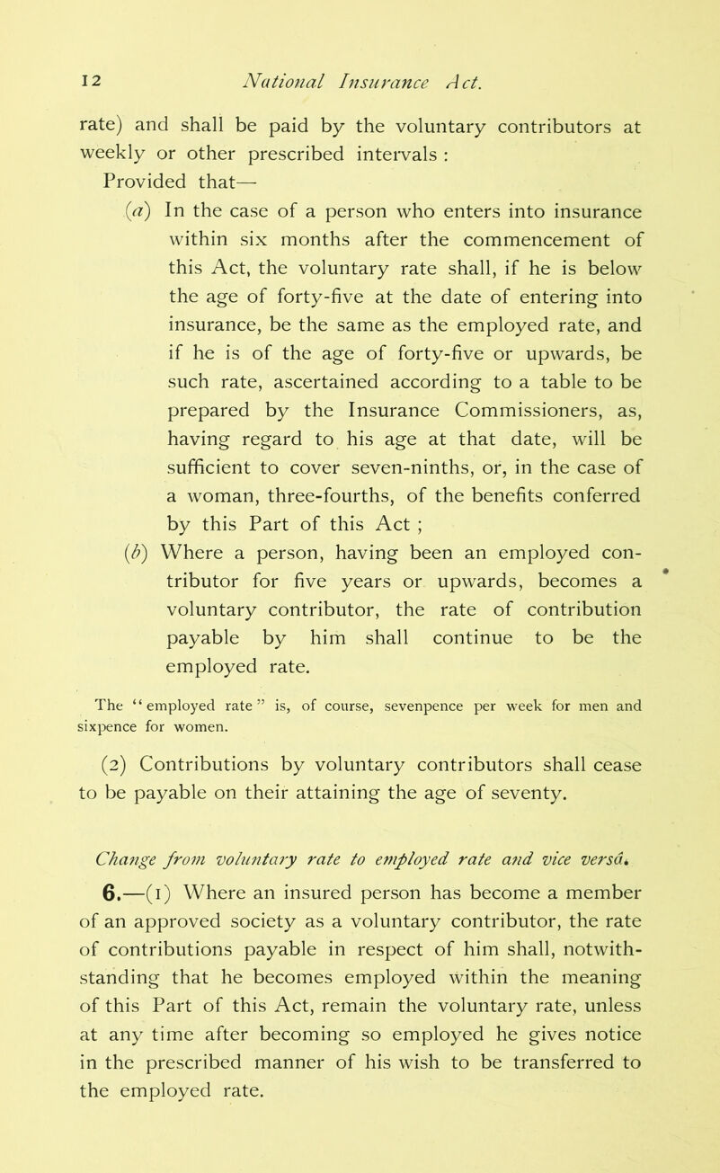 rate) and shall be paid by the voluntary contributors at weekly or other prescribed intervals : Provided that— {a) In the case of a person who enters into insurance within six months after the commencement of this Act, the voluntary rate shall, if he is below the age of forty-five at the date of entering into insurance, be the same as the employed rate, and if he is of the age of forty-five or upwards, be such rate, ascertained according to a table to be prepared by the Insurance Commissioners, as, having regard to his age at that date, will be sufficient to cover seven-ninths, or, in the case of a woman, three-fourths, of the benefits conferred by this Part of this Act ; (/?) Where a person, having been an employed con- tributor for five years or upwards, becomes a voluntary contributor, the rate of contribution payable by him shall continue to be the employed rate. The “employed rate” is, of course, sevenpence per week for men and sixpence for women. (2) Contributions by voluntary contributors shall cease to be payable on their attaining the age of seventy. Change from voluntary rate to employed rate and vice versdi 6.—(i) Where an insured person has become a member of an approved society as a voluntary contributor, the rate of contributions payable in respect of him shall, notwith- standing that he becomes employed within the meaning of this Part of this Act, remain the voluntary rate, unless at any time after becoming so employed he gives notice in the prescribed manner of his wish to be transferred to the employed rate.