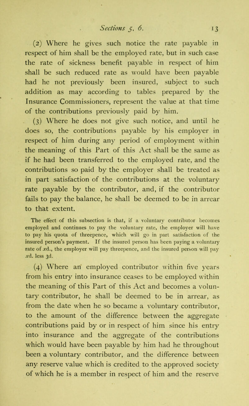 (2) Where he gives such notice the rate j^ayable in respect of him shall be the employed rate, but in such case the rate of sickness benefit payable in respect of him shall be such reduced rate as would have been paj'able had he not previously been insured, subject to such addition as may according to tables prepared b}' the Insurance Commissioners, rej^resent the value at that time of the contributions previously paid by him. (3) Where he does not give such notice, and until he does so, the- contributions payable by his emplo}'er in respect of him during any period of employment within the meaning of this Part of this Act shall be the same as if he had been transferred to the employed rate, and the contributions so paid by the employer shall be treated as in part satisfaction of the contributions at the voluntary rate payable by the contributor, and, if the contributor fails to pay the balance, he shall be deemed to be in arrear to that extent. The effect of this subsection is that, if a voluntary contributor becomes employed and continues to pay the voluntary rate, the employer will have to pay his quota of threepence, which will go in part satisfaction of the insured person’s payment. If the insured person has been paying a voluntary rate of .rd., the employer will pay threepence, and the insured person will pay xd. less 3d. (4) Where an employed contributor within five years from his entry into insurance ceases to be employed within the meaning of this Part of this Act and becomes a volun- tary contributor, he shall be deemed to be in arrear, as from the date when he so became a voluntary contributor, to the amount of the difference between the aggregate contributions paid by or in respect of him since his entry into insurance and the aggregate of the contributions which would have been payable by him had he throughout been a voluntary contributor, and the difference between any reserve value which is credited to the approved society of which he is a member in respect of him and the reserve
