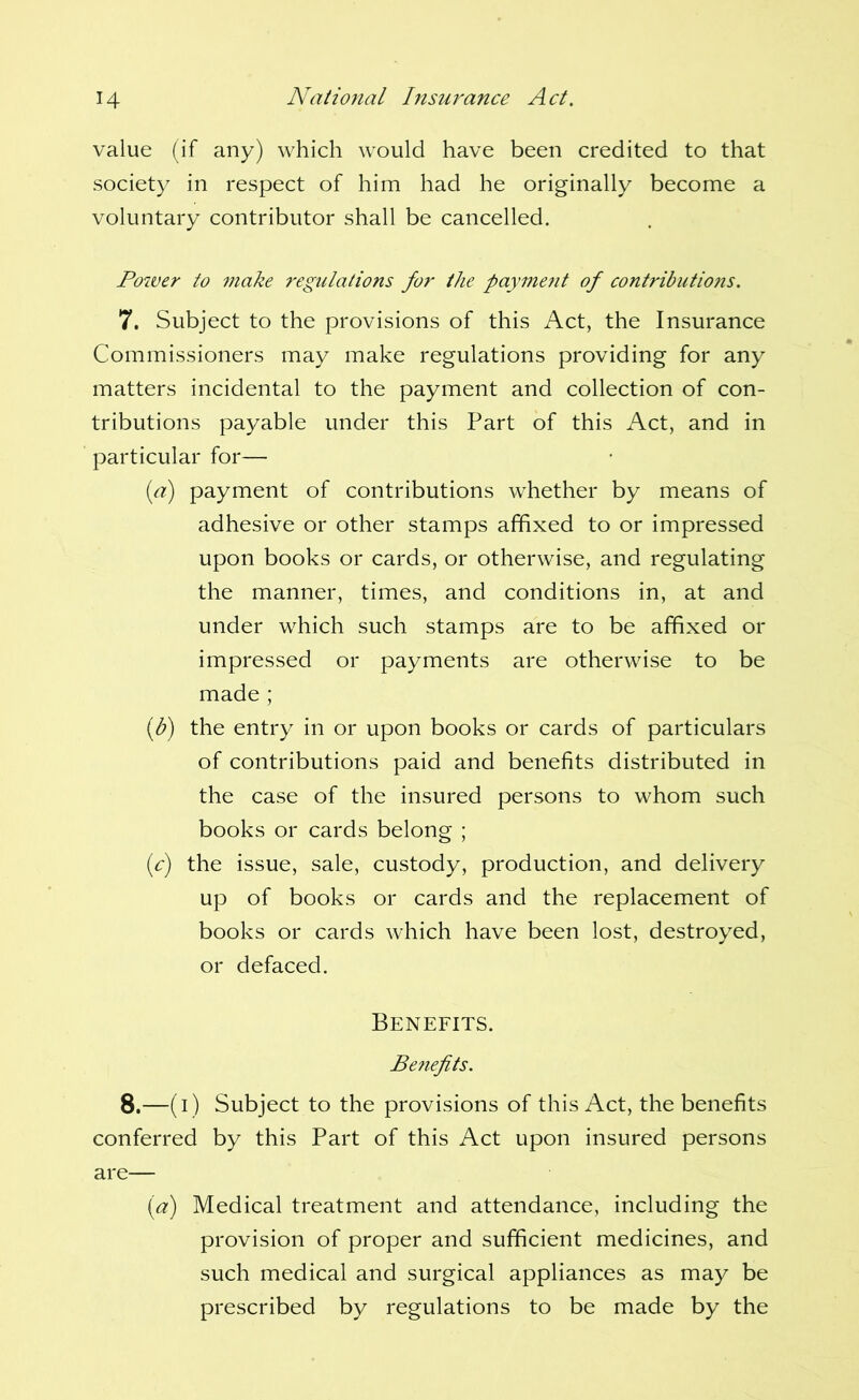 value (if any) which would have been credited to that society in respect of him had he originally become a voluntary contributor shall be cancelled. Power to make regulations for the payment of contributions. 7. Subject to the provisions of this Act, the Insurance Commissioners may make regulations providing for any matters incidental to the payment and collection of con- tributions payable under this Part of this Act, and in particular for— [a) payment of contributions whether by means of adhesive or other stamps affixed to or impressed upon books or cards, or otherwise, and regulating the manner, times, and conditions in, at and under which such stamps are to be affixed or impressed or payments are otherwise to be made ; iff) the entry in or upon books or cards of particulars of contributions paid and benefits distributed in the case of the insured persons to whom such books or cards belong ; ic) the issue, sale, custody, production, and delivery up of books or cards and the replacement of books or cards which have been lost, destroyed, or defaced. Benefits. Beiiefits. 8.—(i) Subject to the provisions of this Act, the benefits conferred by this Part of this Act upon insured persons are— {a) Medical treatment and attendance, including the provision of proper and sufficient medicines, and such medical and surgical appliances as may be prescribed by regulations to be made by the