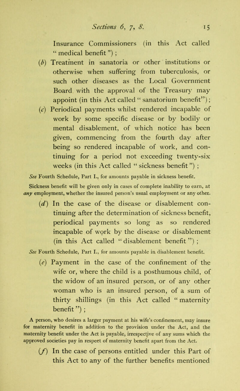 Insurance Commissioners (in this Act called “ medical benefit ”) ; (^) Treatment in sanatoria or other institutions or otherwise when suffering from tuberculosis, or such other diseases as the Local Government Board with the approval of the Treasur)* may appoint (in this Act called “ sanatorium benefit”); (c) Periodical payments whilst rendered incapable of work by some specific disease or by bodily or mental disablement, of which notice has been given, commencing from the fourth day after being so rendered incapable of work, and con- tinuing for a period not exceeding twenty-six weeks (in this Act called “ sickness benefit ”) ; See Fourth Schedule, Part I., for amounts payable in sickness benefit. Sickness benefit will be given only in cases of complete inability to earn, at a/ry employment, whether the insured person’s usual employment or any other. (d) In the case of the disease or disablement con- tinuing after the determination of sickness benefit, periodical payments so long as so rendered incapable of work by the disease or disablement (in this Act called “ disablement benefit ”) ; See Fourth Schedule, Part I., for amounts payable in disablement benefit. (e) Payment in the case of the confinement of the wife or, where the child is a posthumous child, of the widow of an insured person, or of any other woman who is an insured person, of a sum of thirty shillings (in this Act called “ maternity benefit ”) ; A person, who desires a larger payment at his wife’s confinement, may insure for maternity benefit in addition to the provision under the Act, and the maternity benefit under the Act is payable, irresj^ective of any sums which the approved societies pay in respect of maternity benefit apart from the Act. (y) In the case of persons entitled under this Part of this Act to any of the further benefits mentioned