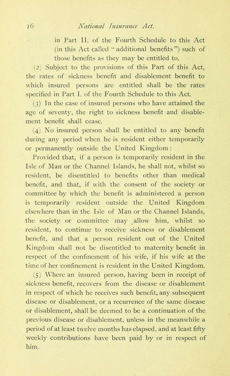 in Part II. of the Fourth Schedule to this Act (in this Act called “ additional benefits ”) such of those benefits as they may be entitled to. (2) Subject to the provisions of this Part of this Act, the rates of sickness benefit and disablement benefit to which insured persons are entitled shall be the rates specified in Part I. of the Fourth Schedule to this Act. (3) In the case of insured persons who have attained the age of seventy, the right to sickness benefit and disable- ment benefit shall cease. (4) No insured person shall be entitled to any benefit during any period when he is resident either temporarily or permanently outside the United Kingdom : Provided that, if a person is temporarily resident in the Isle of Man or the Channel Islands, he shall not, whilst so resident, be disentitled to benefits other than medical benefit, and that, if with the consent of the society or committee by which the benefit is administered a person is temporarily resident outside the United Kingdom elsewhere than in the Isle of Man or the Channel Islands, the society or committee may allow him, whilst so resident, to continue to receive sickness or disablement benefit, and that a person resident out of the United Kingdom shall not be disentitled to maternity benefit in respect of the confinement of his wife, if his wife at the timiC of her confinement is resident in the United Kingdom. (5) Where an insured person, having been in receipt of sickness benefit, recovers from the disease or disablement in respect of which he receives such benefit, any subsequent disease or disablement, or a recurrence of the same disease or disablement, shall be deemed to be a continuation of the previous disease or disablement, unless in the meanwhile a period of at least twelve months has elapsed, and at least fifty weekly contributions have been paid by or in respect of him.