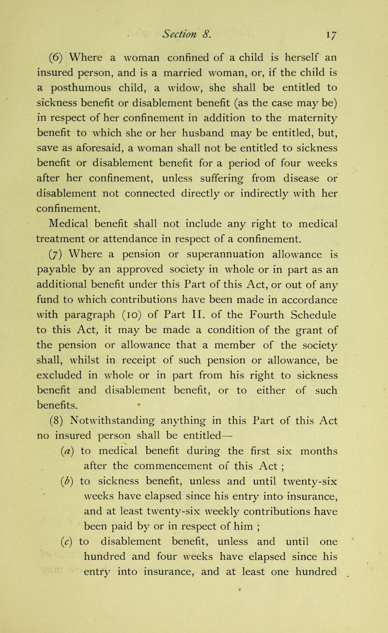 (6) Where a woman confined of a child is herself an insured person, and is a married woman, or, if the child is a posthumous child, a widow, she shall be entitled to sickness benefit or disablement benefit (as the case may be) in respect of her confinement in addition to the maternity benefit to which she or her husband may be entitled, but, save as aforesaid, a woman shall not be entitled to sickness benefit or disablement benefit for a period of four weeks after her confinement, unless suffering from disease or disablement not connected directly or indirectly with her confinement. Medical benefit shall not include any right to medical treatment or attendance in respect of a confinement. (7) Where a pension or superannuation allowance is payable by an approved society in whole or in part as an additional benefit under this Part of this Act, or out of any fund to which contributions have been made in accordance with paragraph (10) of Part II. of the Fourth Schedule to this Act, it may be made a condition of the grant of the pension or allowance that a member of the society shall, whilst in receipt of such pension or allowance, be excluded in whole or in part from his right to sickness benefit and disablement benefit, or to either of such benefits. (8) Notwithstanding anything in this Part of this Act no insured person shall be entitled— {a) to medical benefit during the first six months after the commencement of this Act ; {b) to sickness benefit, unless and until twenty-six weeks have elapsed since his entry into insurance, and at least twenty-six weekly contributions have been paid by or in respect of him ; (^) to disablement benefit, unless and until one hundred and four weeks have elapsed since his entry into insurance, and at least one hundred