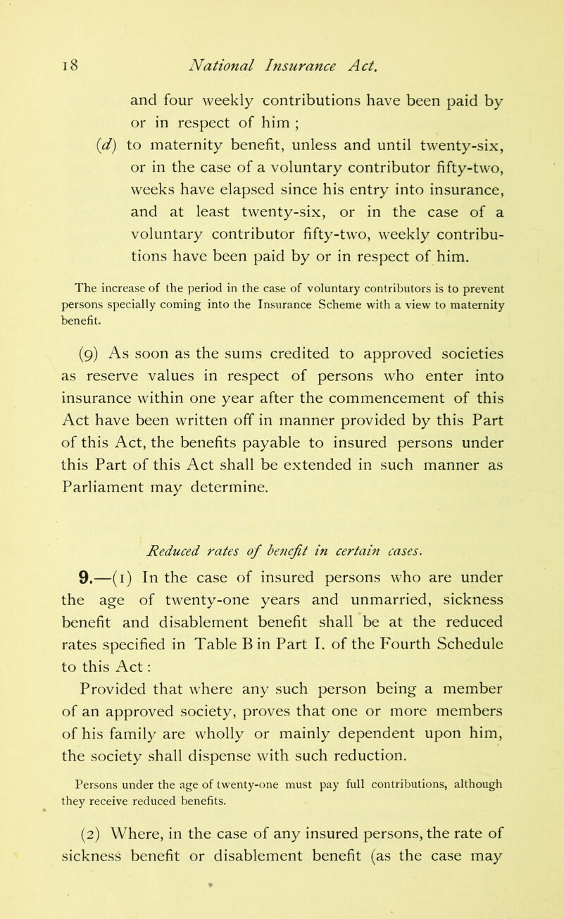 and four weekly contributions have been paid by or in respect of him ; {d) to maternity benefit, unless and until twenty-six, or in the case of a voluntary contributor fifty-two, weeks have elapsed since his entry into insurance, and at least twenty-six, or in the case of a voluntary contributor fifty-two, weekly contribu- tions have been paid by or in respect of him. The increase of the period in the case of voluntary contributors is to prevent persons specially coming into the Insurance Scheme with a view to maternity benefit. (9) As soon as the sums credited to approved societies as reserve values in respect of persons who enter into insurance within one year after the commencement of this Act have been written off in manner provided by this Part of this Act, the benefits payable to insured persons under this Part of this Act shall be extended in such manner as Parliament may determine. Reduced rates of be?iefit in certain cases. 9.—(i) In the case of insured persons who are under the age of twenty-one years and unmarried, sickness benefit and disablement benefit shall be at the reduced rates specified in Table B in Part I. of the Fourth Schedule to this Act: Provided that where any such person being a memiber of an approved society, proves that one or more members of his family are wholly or mainly dependent upon him, the society shall dispense with such reduction. Persons under the age of twenty-one must pay full contributions, although they receive reduced benefits. (2) Where, in the case of any insured persons, the rate of sickness benefit or disablement benefit (as the case may