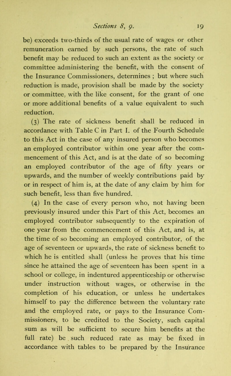 be) exceeds two-thirds of the usual rate of wages or other remuneration earned by such persons, the rate of such benefit may be reduced to such an extent as the society or committee administering the benefit, with the consent of the Insurance Commissioners, determines ; but where such reduction is made, provision shall be made by the society or committee, with the like consent, for the grant of one or more additional benefits of a value equivalent to such reduction. (3) The rate of sickness benefit shall be reduced in accordance wdth Table C in Part I. of the Fourth Schedule to this Act in the case of any insured person who becomes an employed contributor within one year after the com- mencement of this Act, and is at the date of so becoming an employed contributor of the age of fifty years or upwards, and the number of weekly contributions paid by or in respect of him is, at the date of any claim by him for such benefit, less than five hundred. (4) In the case of every person who, not having been previously insured under this Part of this Act, becomes an employed contributor subsequently to the expiration of one year from the commencement of this Act, and is, at the time of so becoming an employed contributor, of the age of seventeen or upwards, the rate of sickness benefit to which he is entitled shall (unless he proves that his time since he attained the age of seventeen has been spent in a school or college, in indentured apprenticeship or otherwise under instruction without wages, or otherwise in the completion of his education, or unless he undertakes himself to pay the difference between the voluntary rate and the employed rate, or pays to the Insurance Com- missioners, to be credited to the Society, such capital sum as will be sufficient to secure him benefits at the full rate) be . such reduced rate as may be fixed in accordance with tables to be prepared by the Insurance