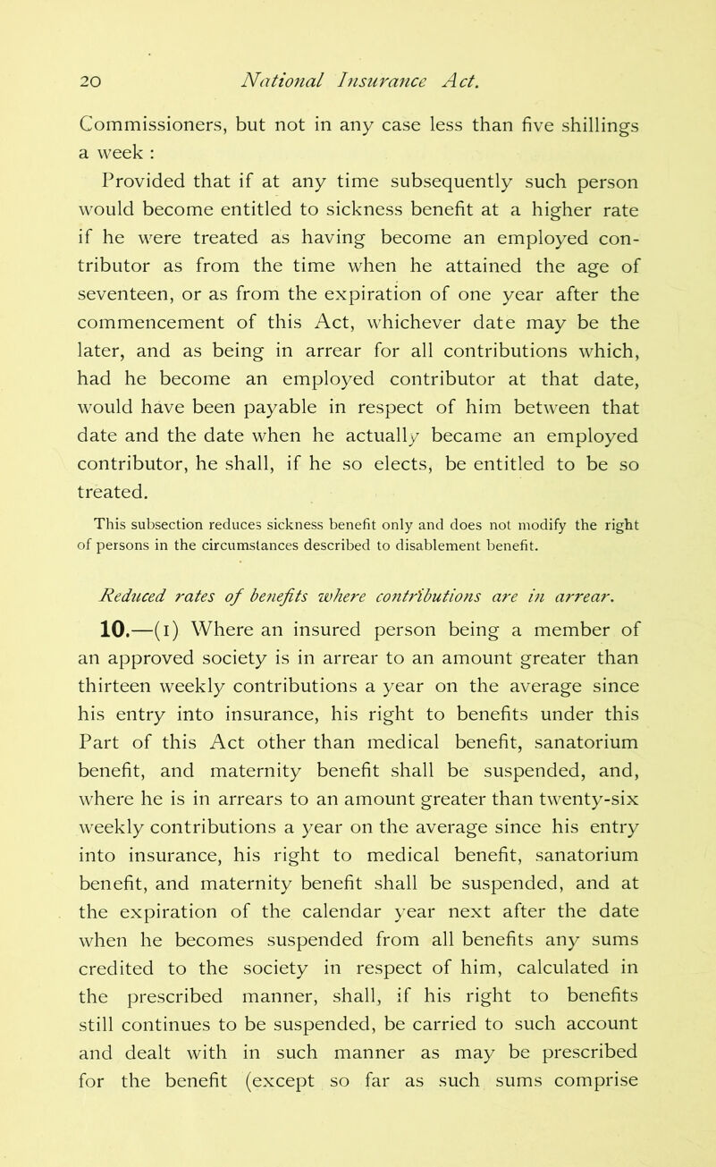 Commissioners, but not in any case less than five shillings a week : Provided that if at any time subsequently such person would become entitled to sickness benefit at a higher rate if he were treated as having become an employed con- tributor as from the time when he attained the age of seventeen, or as from the expiration of one year after the commencement of this Act, whichever date may be the later, and as being in arrear for all contributions which, had he become an employed contributor at that date, would have been payable in respect of him between that date and the date when he actually became an employed contributor, he shall, if he so elects, be entitled to be so treated. This subsection reduces sickness benefit only and does not modify the right of persons in the circumstances described to disablement benefit. Reduced rates of be?iefits where contributions are in arj'ear. 10 ,—(i) Where an insured person being a member of an approved society is in arrear to an amount greater than thirteen weekly contributions a year on the average since his entry into insurance, his right to benefits under this Part of this Act other than medical benefit, sanatorium benefit, and maternity benefit shall be suspended, and, where he is in arrears to an amount greater than twenty-six weekly contributions a year on the average since his entry into insurance, his right to medical benefit, sanatorium benefit, and maternity benefit shall be suspended, and at the expiration of the calendar year next after the date when he becomes suspended from all benefits any sums credited to the society in respect of him, calculated in the prescribed manner, shall, if his right to benefits still continues to be suspended, be carried to such account and dealt with in such manner as may be prescribed for the benefit (except so far as such sums comprise