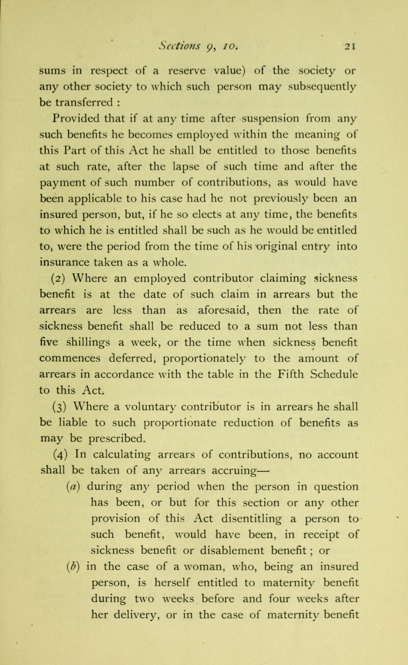 sums in respect of a reserve value) of the society or any other society to which such person may subsequently be transferred : Provided that if at any time after suspension from any such benefits he becomes emploj’ed within the meaning of this Part of this Act he shall be entitled to those benefits at such rate, after the lapse of such time and after the payment of such number of contributions, as would have been applicable to his case had he not previously been an insured person, but, if he so elects at any time, the benefits to which he is entitled shall be such as he would be entitled to, were the period from the time of his original entry into insurance taken as a whole. (2) Where an employed contributor claiming sickness benefit is at the date of such claim in arrears but the arrears are less than as aforesaid, then the rate of sickness benefit shall be reduced to a sum not less than five shillings a week, or the time when sickness benefit commences deferred, proportionately to the amount of arrears in accordance with the table in the Fifth Schedule to this Act. (3) Where a voluntary contributor is in arrears he shall be liable to such proportionate reduction of benefits as may be prescribed. (4) In calculating arrears of contributions, no account shall be taken of any arrears accruing— {a) during any period when the person in question has been, or but for this section or any other provision of this Act disentitling a person to- such benefit, would have been, in receipt of sickness benefit or disablement benefit; or {b) in the case of a woman, who, being an insured person, is herself entitled to maternity benefit during two weeks before and four weeks after her delivery, or in the case of maternity benefit