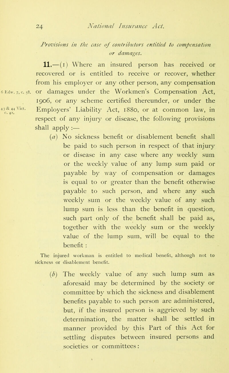 Provisions ifi the case of co?iiribiitors entitled to compensati07i or dafnages. 11 ,—(i) Where an insured person has received or recovered or is entitled to receive or recover, whether from his employer or any other person, any compensation or damages under the Workmen’s Compensation Act, 1906, or any scheme certified thereunder, or under the Employers’ Liability Act, 1880, or at common law, in respect of any injury or disease, the following provisions shall apply :— [a) No sickness benefit or disablement benefit shall be paid to such person in respect of that injury or disease in any case where any weekly sum or the weekly value of any lump sum paid or payable by way of compensation or damages is equal to or greater than the benefit otherwise payable to such person, and where any such weekly sum or the weekly value of any such lump sum is less than the benefit in question, such part only of the benefit shall be paid as, together with the weekly sum or the weekly value of the lump sum, will be equal to the benefit : The injured workman is entitled to medical benefit, although not to sickness or disablement benefit. [b) The weekly value of any such lump sum as aforesaid may be determined by the society or committee bv which the sickness and disablement benefits payable to such person are administered, but, if the insured person is aggrieved by such determination, the matter shall be settled in manner provided by this Part of this Act for settling disputes between insured persons and societies or committees: