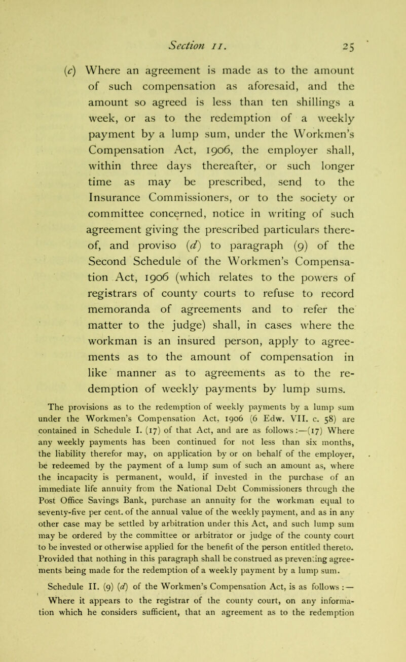 (r) Where an agreement is made as to the amount of such compensation as aforesaid, and the amount so agreed is less than ten shillings a week, or as to the redemption of a weekly payment by a lump sum, under the Workmen’s Compensation Act, 1906, the employer shall, within three days thereafter, or such longer time as may be prescribed, send to the Insurance Commissioners, or to the society or committee concerned, notice in writing of such agreement giving the prescribed particulars there- of, and proviso {d) to paragraph (9) of the Second Schedule of the Workmen’s Compensa- tion Act, 1906 (which relates to the powers of registrars of county courts to refuse to record memoranda of agreements and to refer the matter to the judge) shall, in cases where the workman is an insured person, apply to agree- ments as to the amount of compensation in like manner as to agreements as to the re- demption of weekly payments by lump sums. The provisions as to the redemption of weekly payments by a lump sum under the Workmen’s Compensation Act, 1906 (6 Edw. VII. c. 58) are contained in Schedule I. (17) of that Act, and are as follows:—(17) Where any weekly payments has been continued for not less than six months, the liability therefor may, on application by or on behalf of the employer, be redeemed by the payment of a lump sum of such an amount as, where the incapacity is permanent, would, if invested in the purchase of an immediate life annuity from the National Debt Commissioners through the Post Office Savings Bank, purchase an annuity for the workman equal to seventy-five per cent, of the annual value of the weekly payment, and as in any other case may be settled by arbitration under this Act, and such lump sum may be ordered by the committee or arbitrator or judge of the county court to be invested or otherwise applied for the benefit of the person entitled thereto. Provided that nothing in this paragraph shall be construed as preventing agree- ments being made for the redemption of a weekly payment by a lump sum. Schedule II. (9) {d) of the Workmen’s Compensation Act, is as follows : — Where it appears to the registrar of the county court, on any informa- tion which he considers sufficient, that an agreement as to the redemption