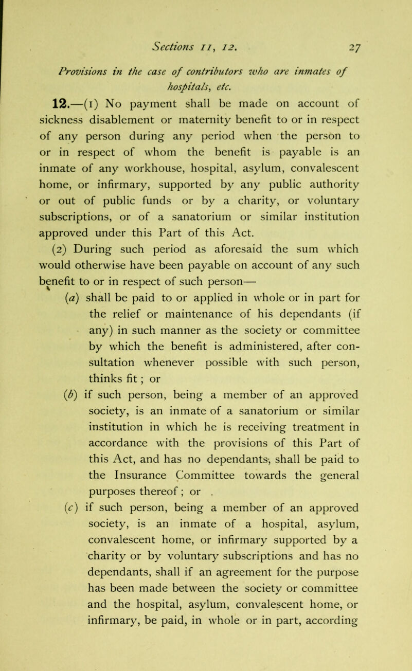 Provisions hi the case of contributors who are inmates of hospitals^ etc. 12. —(i) No payment shall be made on account of sickness disablement or maternity benefit to or in respect of any person during any period when the person to or in respect of whom the benefit is payable is an inmate of any workhouse, hospital, asylum, convalescent home, or infirmary, supported by any public authority or out of public funds or by a charity, or voluntary subscriptions, or of a sanatorium or similar institution approved under this Part of this Act. (2) During such period as aforesaid the sum which would otherwise have been payable on account of any such benefit to or in respect of such person— {a) shall be paid to or applied in whole or in part for the relief or maintenance of his dependants (if any) in such manner as the society or committee by which the benefit is administered, after con- sultation whenever possible with such person, thinks fit; or {b) if such person, being a member of an approved society, is an inmate of a sanatorium or similar institution in which he is receiving treatment in accordance with the provisions of this Part of this Act, and has no dependants-, shall be paid to the Insurance Committee towards the general purposes thereof ; or . {c) if such person, being a member of an approved society, is an inmate of a hospital, asylum, convalescent home, or infirmary supported by a charity or by voluntary subscriptions and has no dependants, shall if an agreement for the purpose has been made between the society or committee and the hospital, asylum, convalescent home, or infirmary, be paid, in whole or in part, according