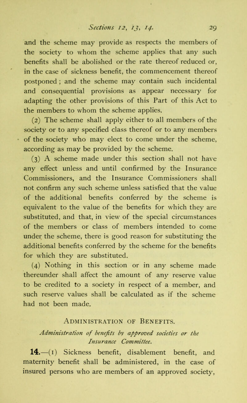and the scheme may provide as respects the members of the society to whom the scheme applies that any such benefits shall be abolished or the rate thereof reduced or, in the case of sickness benefit, the commencement thereof postponed ; and the scheme may contain such incidental and consequential provisions as appear necessary for adapting the other provisions of this Part of this Act to the members to whom the scheme applies. (2) The scheme shall apply either to all members of the society or to any specified class thereof or to any members • of the society who may elect to come under the scheme, according as may be provided by the scheme. (3) A scheme made under this section shall not have any effect unless and until confirmed by the Insurance Commissioners, and the Insurance Commissioners shall not confirm any such scheme unless satisfied that the value of the additional benefits conferred by the scheme is equivalent to the value of the benefits for which they are substituted, and that, in view of the special circumstances of the members or class of members intended to come under the scheme, there is good reason for substituting the additional benefits conferred by the scheme for the benefits for which they are substituted. (4) Nothing in this section or in any scheme made thereunder shall affect the amount of any reserve value to be credited to a society in respect of a member, and such reserve values shall be calculated as if the scheme had not been made. Administration of Benefits. Administration of be7iefits by approved societies or the I?isurance Comynittee. 14,—(i) Sickness benefit, disablement benefit, and maternity benefit shall be administered, in the case of insured persons who are members of an approved society,
