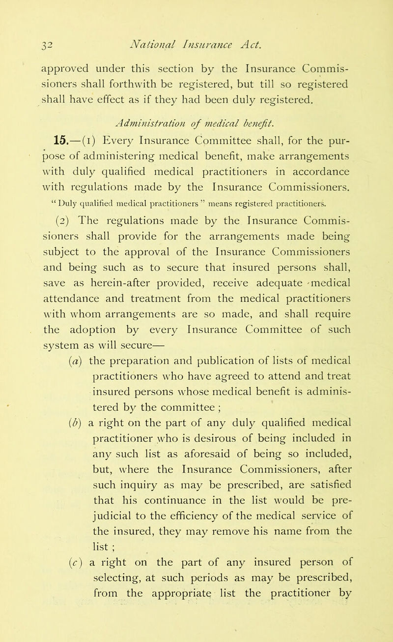 approved under this section by the Insurance Commis- sioners shall forthwith be registered, but till so registered shall have effect as if they had been duly registered. Admmistration of medical be?iefit. 15.—(i) Every Insurance Committee shall, for the pur- pose of administering medical benefit, make arrangements with duly qualified medical practitioners in accordance with regulations made by the Insurance Commissioners. “ Duly qualified medical practitioners ” means registered practitioners. (2) The regulations made by the Insurance Commis- sioners shall provide for the arrangements made being subject to the approval of the Insurance Commissioners and being such as to secure that insured persons shall, save as herein-after provided, receive adequate 'medical attendance and treatment from the medical practitioners with whom arrangements are so made, and shall require the adoption by every Insurance Committee of such system as will secure— [a] the preparation and publication of lists of medical practitioners who have agreed to attend and treat insured persons whose medical benefit is adminis- tered by the committee ; {b) a right on the part of any duly qualified medical practitioner who is desirous of being included in any such list as aforesaid of being so included, but, where the Insurance Commissioners, after such inquiry as may be prescribed, are satisfied that his continuance in the list would be pre- judicial to the efficiency of the medical service of the insured, they may remove his name from the list ; (c) a right on the part of any insured person of selecting, at such periods as may be prescribed, from the appropriate list the practitioner by