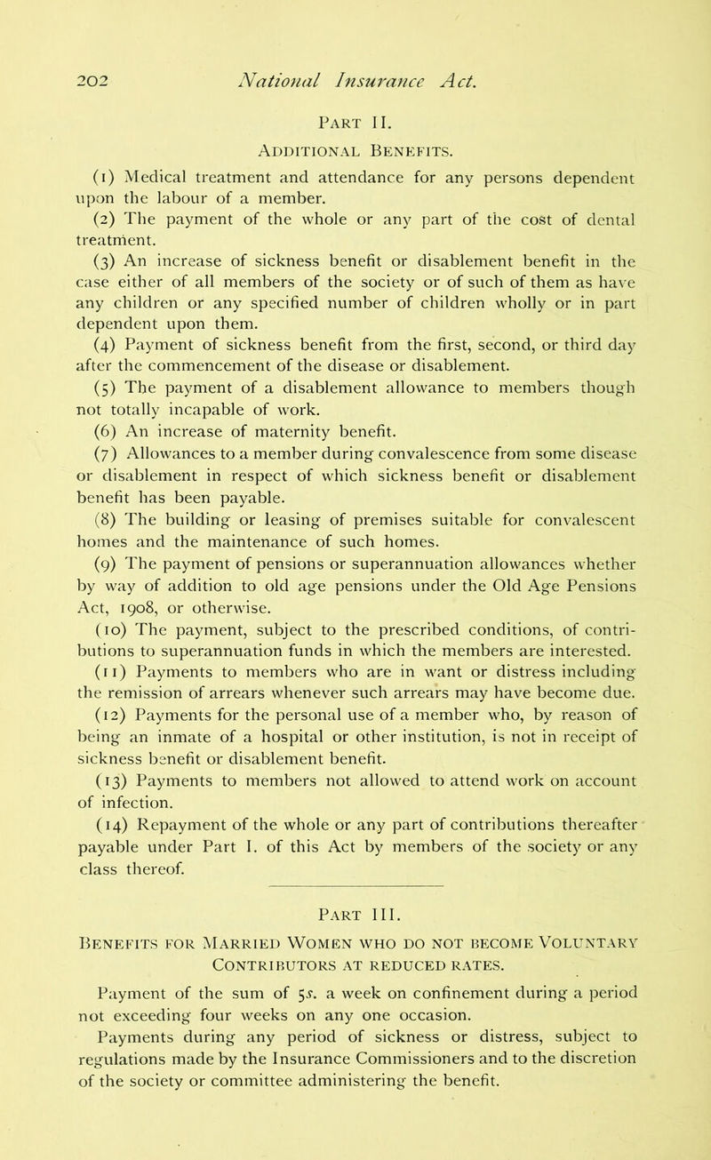 Part II. Additional Benefits. (1) Medical treatment and attendance for any persons dependent upon the labour of a member. (2) The payment of the whole or any part of the cost of dental treatrhent. (3) An increase of sickness benefit or disablement benefit in the case either of all members of the society or of such of them as have any children or any specified number of children wholly or in part dependent upon them. (4) Payment of sickness benefit from the first, second, or third day after the commencement of the disease or disablement. (5) The payment of a disablement allowance to members though not totally incapable of work. (6) An increase of maternity benefit. (7) Allowances to a member during convalescence from some disease or disablement in respect of which sickness benefit or disablement benefit has been payable. (8) The building or leasing of premises suitable for convalescent homes and the maintenance of such homes. (9) The payment of pensions or superannuation allowances whether by way of addition to old age pensions under the Old Age Pensions Act, 1908, or otherwise. (10) The payment, subject to the prescribed conditions, of contri- butions to superannuation funds in which the members are interested. (11) Payments to members who are in want or distress including the remission of arrears whenever such arrears may have become due. (12) Payments for the personal use of a member who, by reason of being an inmate of a hospital or other institution, is not in receipt of sickness benefit or disablement benefit. (13) Payments to members not allowed to attend work on account of infection. (14) Repayment of the whole or any part of contributions thereafter payable under Part I. of this Act by members of the society or any class thereof. Part III. Benefits for Married Women who do not become Voluntary Contributors at reduced rates. Payment of the sum of 5^’. a week on confinement during a period not exceeding four weeks on any one occasion. Payments during any period of sickness or distress, subject to regulations made by the Insurance Commissioners and to the discretion of the society or committee administering the benefit.