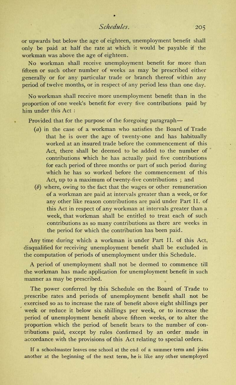 or upwards but below the age of eighteen, unemployment benefit shall only be paid at half the rate at which it would be payable if the workman was above the age of eighteen. No workman shall receive unemployment benefit for more than fifteen or such other number of weeks as may be prescribed either generally or for any particular trade or branch thereof within any period of twelve months, or in respect of any period less than one day. No workman shall receive more unemployment benefit than in the proportion of one week’s benefit for every five contributions paid by him under this Act : Provided that for the purpose of the foregoing paragraph— {a) in the case of a workman who satisfies the Board of Trade that he is over the age of twenty-one and has habitually worked at an insured trade before the commencement of this Act, there shall be deemed to be added to the number of contributions which he has actually paid five contributions for each period of three months or part of such period during which he has so worked before the commencement of this Act, up to a maximum of twenty-five contributions ; and ip) where, owing to the fact that the wages or other remuneration of a workman are paid at intervals greater than a week, or for any other like reason contributions are paid under Part II. of this Act in respect of any workman at intervals greater than a week, that workman shall be entitled to treat each of such contributions as so many contributions as there are weeks in the period for which the contribution has been paid. Anytime during which a workman is under Part II. of this Act, disqualified for receiving unemployment benefit shall be excluded in the computation of periods of unemployment under this Schedule. A period of unemployment shall not be deemed to commence till the workman has made application for unemployment benefit in such manner as may be prescribed. The power conferred by this Schedule on the Board of Trade to prescribe rates and periods of unemployment benefit shall not be exercised so as to increase the rate of benefit above eight shillings per week or reduce it below six shillings per week, or to increase the period of unemployment benefit above fifteen weeks, or to alter the proportion which the period of benefit bears to the number of con- tributions paid, except by rules confirmed by an order made in accordance with the provisions of this Act relating to special orders. If a schoolmaster leaves one school at the end of a summer term and joins another at the beginning of the next term, he is like any other unemployed