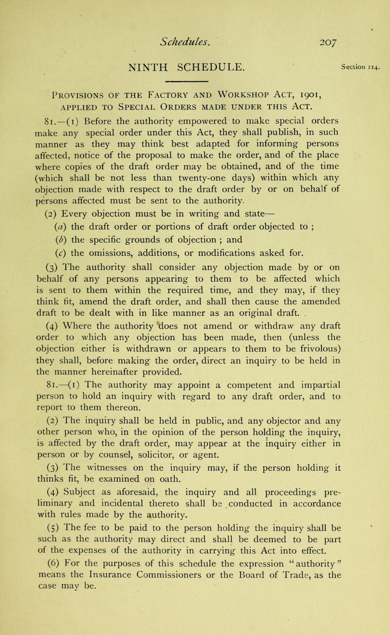NINTH SCHEDULE. Section 114. Provisions of the Factory and Workshop Act, 1901, APPLIED TO Special Orders made under this Act. 81.—(i) Before the authority empowered to make special orders make any special order under this Act, they shall publish, in such manner as they may think best adapted for informing persons affected, notice of the proposal to make the order, and of the place where copies of the draft order may be obtained, and of the time (which shall be not less than twenty-one days) within which any objection made with respect to the draft order by or on behalf of persons affected must be sent to the authority. (2) Every objection must be in writing and state— {a) the draft order or portions of draft order objected to ; ip') the specific grounds of objection ; and ic) the omissions, additions, or modifications asked for. (3) The authority shall consider any objection made by or on behalf of any persons appearing to them to be affected which is sent to them within the required time, and they may, if they think fit, amend the draft order, and shall then cause the amended draft to be dealt with in like manner as an original draft. . (4) Where the authority does not amend or withdraw any draft order to which any objection has been made, then (unless the objection either is withdrawn or appears to them to be frivolous) they shall, before making the order, direct an inquiry to be held in the manner hereinafter provided. 81.—(i) The authority may appoint a competent and impartial person to hold an inquiry with regard to any draft order, and to report to them thereon. (2) The inquiry shall be held in public, and any objector and any other person who, in the opinion of the person holding the inquiry, is affected by the draft order, may appear at the inquiry either in person or by counsel, solicitor, or agent. (3) The witnesses on the inquiry may, if the person holding it thinks fit, be examined on oath. (4) Subject as aforesaid, the inquiry and all proceedings pre- liminary and incidental thereto shall be ,conducted in accordance with rules made by the authority. (5) The fee to be paid to the person holding the inquiry shall be such as the authority may direct and shall be deemed to be part of the expenses of the authority in carrying this Act into effect. (6) For the purposes of this schedule the expression “authority” means the Insurance Commissioners or the Board of Trade, as the case mav be.