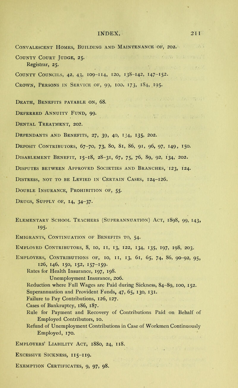 Convalescent Homes, Building and Maintenance of, 202. County Court Judge, 25. ■ ' - Registrar, 25. County Councils, 42, 43, 109-114, 120, 138-142, 147-152. Crown, Persons in Service of, 99, 100, 173, 184, .195. Death, Benefits payable on, 68. Deferred Annuity Fund, 99. > Dental Treatment, 202. Dependants and Benefits, 27, 39, 40, 134, 135, 202. Deposit Contributors, 67-70, 73, 80, 81, 86, 91, 96, 97, 149, 150. Disablement Benefit, 1-5-18, 28-31, 67, 75, 76, 89, 92, 134,- 202. Disputes between Approved Societies and Branches, 123, 124. Distress, not to be Levied in Certain Cases, 124-126. Double Insurance, Prohibition of, 55. Drugs, Supply of, 14, 34-37. Elementary School Teachers (Superannuation) Act, 1898, 99, 143, 195- Emigrants, Continuation of Benefits to, 54. Employed Contributors, 8, 10, ii, 13, 122, 134, 135, 197, 198, 203, Employers, Contributions of, 10, ii, 13, 61, 65, 74, 86, 90-92, 95, 126, 146, 150, 152, 157-159- Rates for Health Insurance, 197, 198. Unemployment Insurance, 206. Reduction where Full Wages are Paid during Sickness, 84-89, 100, 152. Superannuation and Provident Funds, 47, 65, 130, 131. Failure to Pay Contributions, 126, 127. Cases of Bankruptcy, 186, 187. Rule for Payment and Recovery of Contributions Paid on Behalf of Employed Contributors, 10. Refund of Unemployment Contributions in Case of Workmen Continuously Employed, 170. Employers’ Liability Act, 1880, 24, 118. Excessive Sickness, 115-119. Exemption Certificates, 9, 97, 98.