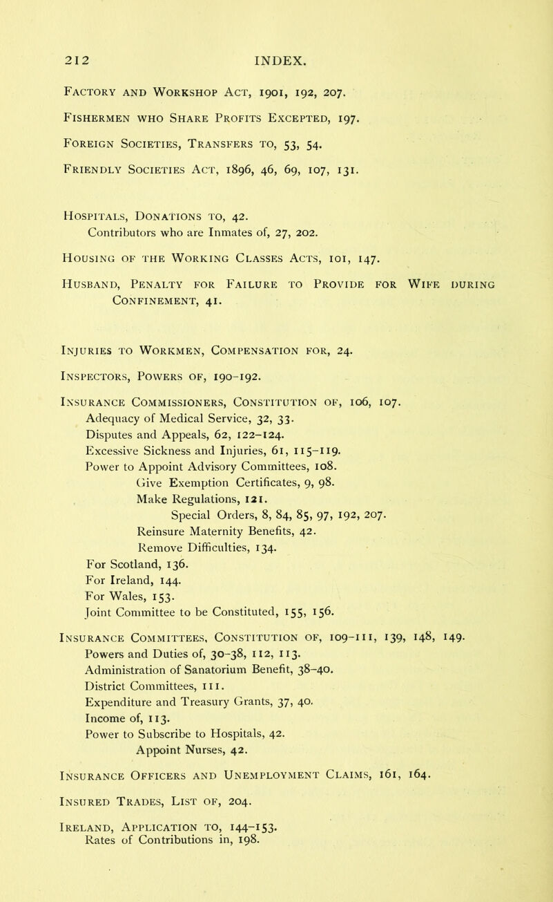 Factory and Workshop Act, 1901, 192, 207. Fishermen who Share Profits Excepted, 197. Foreign Societies, Transfers to, 53, 54. Friendly Societies Act, 1896, 46, 69, 107, 131. Hospitals, Donations to, 42. Contributors who are Inmates of, 27, 202. Housing of the Working Classes Acts, ioi, 147. Husband, Penalty for Failure to Provide for Wife during Confinement, 41. Injuries to Workmen, Compensation for, 24. Inspectors, Powers of, 190-192. Insurance Commissioners, Constitution of, 106, 107. Adequacy of Medical Service, 32, 33. Disputes and Appeals, 62, 122-124. Excessive Sickness and Injuries, 61, 115-119. Power to Appoint Advisory Committees, 108. (jive Exemption Certificates, 9, 98. Make Regulations, I2i. Special Orders, 8, 84, 85, 97, 192, 207. Reinsure Maternity Benefits, 42. Remove Difficulties, 134. For Scotland, 136. For Ireland, 144. For Wales, 153. Joint Committee to be Constituted, 155, 156. Insurance Committees, Constitution of, 109-111, 139, 148, 149. Powers and Duties of, 30-38, 112, 113. Administration of Sanatorium Benefit, 38-40. District Committees, iii. Expenditure and Treasury Grants, 37, 40, Income of, 113. Power to Subscribe to Hospitals, 42. Appoint Nurses, 42. Insurance Officers and Unemployment Claims, 161, 164. Insured Trades, List of, 204. Ireland, Application to, 144-153. Rates of Contributions in, 198.