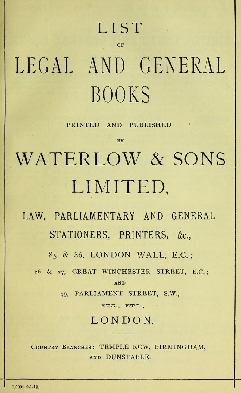 LIST OF LEGAL AND GENERAL BOOKS PRINTED AND PUBLISHED BY WATERLOW & SONS LIMITED, * LAW, PARLIAMENTARY AND GENERAL STATIONERS, PRINTERS, &c, 85 & 86, LONDON WALL, E.C.; 26 & 27, GREAT WINCHESTER STREET, E.C.; AND 49, PARLIAMENT STREET, S.W., STC., STC., LONDON. Country Branches : TEMPLE ROW, BIRMINGHAM, AND DUNSTABLE. 1,000-9-1-12.