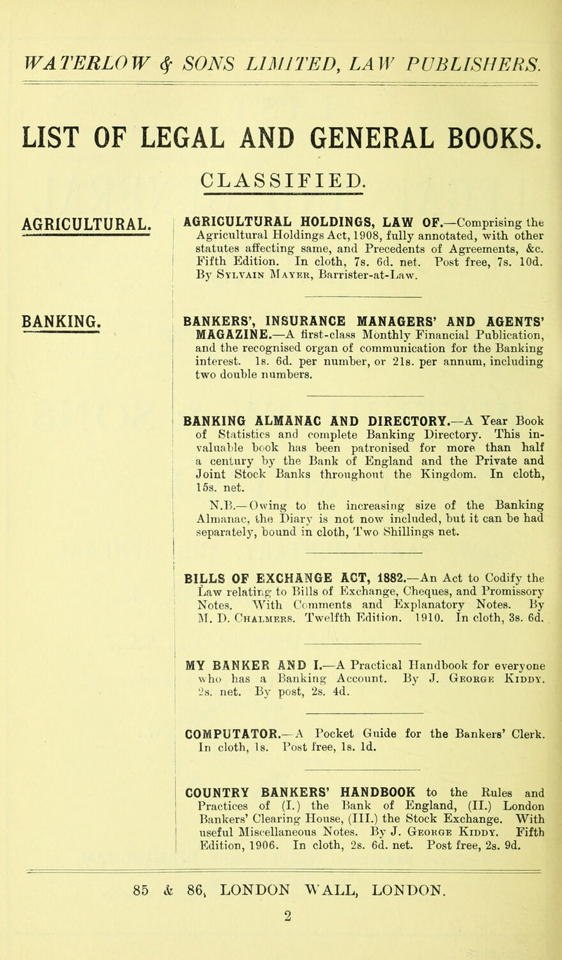LIST OF LEGAL AND GENERAL BOOKS. CLASSIFIED. AGRICULTURAL. AGRICULTURAL HOLDINGS, LAW OF.—Comprising the Agricultural Holdings Act, 1908, fully annotated, with other statutes affecting same, and Precedents of Agreements, &c. Fifth Edition. In cloth, 7s. 6d. net. Post free, 7s. lOd. By Sylvain Mayer, Barrister-at-Law. BANKING. i BANKERS’, INSURANCE MANAGERS’ AND AGENTS’ ‘ MAGAZINE.—A first-class Monthly Financial Publication, and the recognised organ of communication for the Banking interest. Is. 6d. per number, or 21s. per annum, including two double numbers. BANKING ALMANAC AND DIRECTORY.—A Year Book of Statistics and complete Banking Directory. This in- valualde book has been patronised for more than half a century by the Bank of England and the Private and Joint Stock Banks throughout the Kingdom. In cloth, 15s. net. N.B.—Owing to the increasing size of the Banking Almanac, the Diary is not now included, but it can be had separately, bound in cloth, Two Shillings net. BILLS OF EXCHANGE ACT, 1882.—An Act to Codify the Law relating to Bills of Exchange, Cheques, and Promissory Notes. With Comments and Explanatory Notes. By i\r. D. Chalmers. Twelfth Edition. 1910. In cloth, 3s. 6d. MY BANKER AND I.—A Practical Handbook for everyone who has a Banking Account. By J. George Kiddy. 2s. net. By post, 2s. 4d. COMPUTATOR.— A Pocket Guide for the Bankers’ Clerk. In cloth, Is. Post free. Is. Id. COUNTRY BANKERS’ HANDBOOK to the Rules and Practices of (I.) the Bank of England, (II.) London Bankers’ Clearing House, (III.) the Stock Exchange. With useful Miscellaneous Notes. By J. George Kiddy. Fifth Edition, 1906. In cloth, 2s. 6d. net. Post free, 2s. 9d. 85 & 86, LONDON W ALL, LONDON.