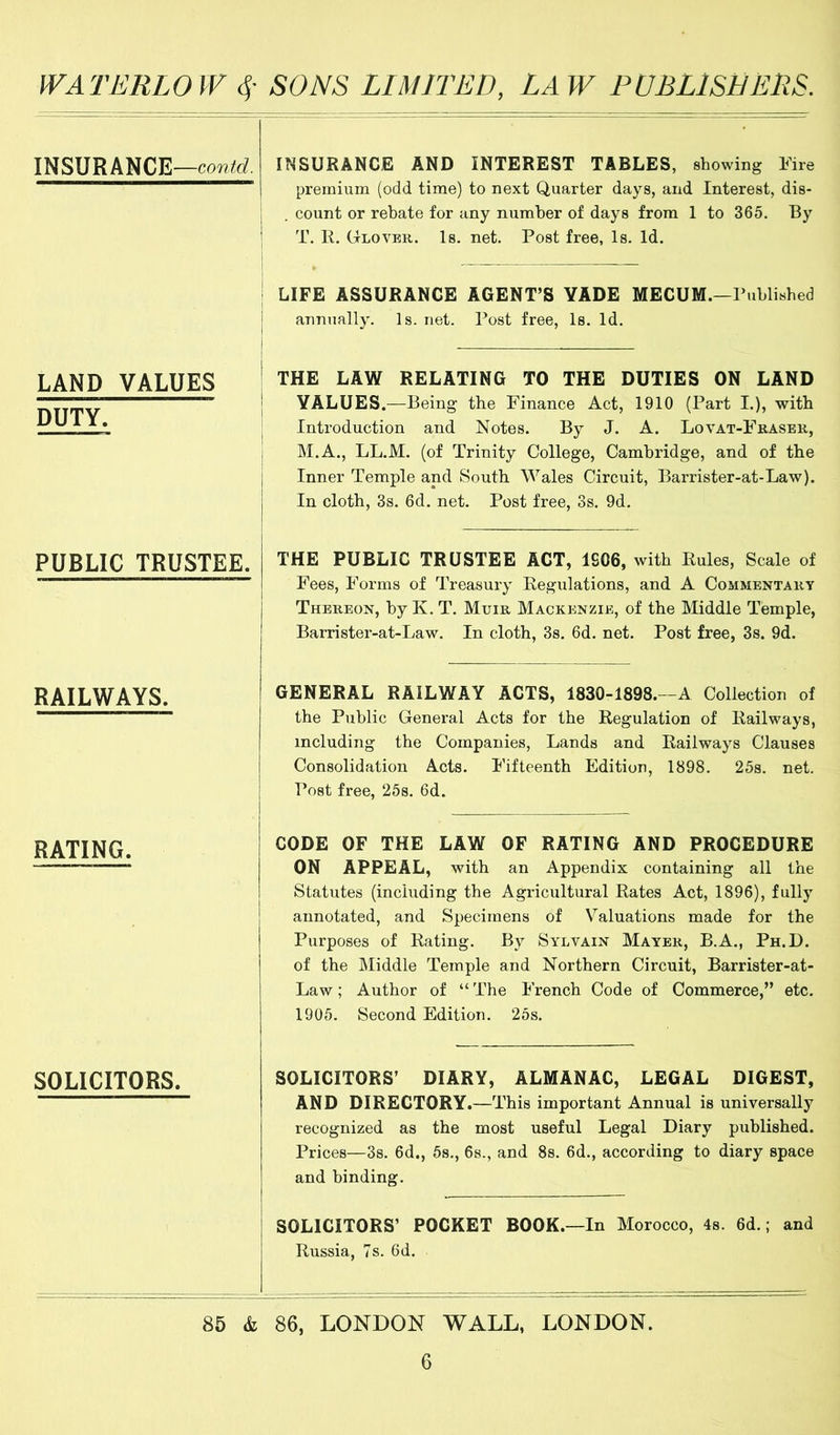 INSURANCE— INSURANCE AND INTEREST TABLES, showing Fire premium (odd time) to next Quarter days, and Interest, dis- . count or rebate for any number of days from 1 to 365. By T. R. Glover. Is. net. Post free, Is. Id. 1 LIFE ASSURANCE AGENT’S YADE MECUM.—Published annually. Is. net. Post free. Is. Id. . LAND VALUES DUTY. THE LAW RELATING TO THE DUTIES ON LAND VALUES.—Being the Finance Act, 1910 (Part I.), with 1 Introduction and Notes. By J. A. Lovat-Fraser, i M.A., LL.M. (of Trinity College, Cambridge, and of the Inner Temple and South Wales Circuit, Barrister-at-Law). In cloth, 3s. 6d. net. Post free, 3s. 9d. PUBLIC TRUSTEE. THE PUBLIC TRUSTEE ACT, 1S06, with Rules, Scale of Fees, Forms of Treasury Regulations, and A Commentary Thereon, by K. T. Muir Mackenzie, of the Middle Temple, Barrister-at-Law. In cloth, 3s. 6d. net. Post free, 3s. 9d. RAILWAYS. GENERAL RAILWAY ACTS, 1830-1898.—A Collection of the Public General Acts for the Regulation of Railways, including the Companies, Lands and Railways Clauses Consolidation Acts. Fifteenth Edition, 1898. 25s. net. Post free, 25s. 6d. RATING. CODE OF THE LAW OF RATING AND PROCEDURE ON APPEAL, with an Appendix containing all the Statutes (including the Agricultural Rates Act, 1896), fully annotated, and Specimens of Valuations made for the Purposes of Rating. By Sylvain Mayer, B.A., Ph.D. of the Middle Temple and Northern Circuit, Barrister-at- Law ; Author of “ The French Code of Commerce,” etc. 1905. Second Edition. 25s. SOLICITORS. SOLICITORS’ DIARY, ALMANAC, LEGAL DIGEST, AND DIRECTORY.—This important Annual is universally recognized as the most useful Legal Diary published. Prices—3s. 6d., 5s., 6s., and 8s. 6d., according to diary space and binding. SOLICITORS’ POCKET BOOK.—In Morocco, 4s. 6d.; and Russia, 7s. 6d. 85 & 86, LONDON WALL, LONDON.