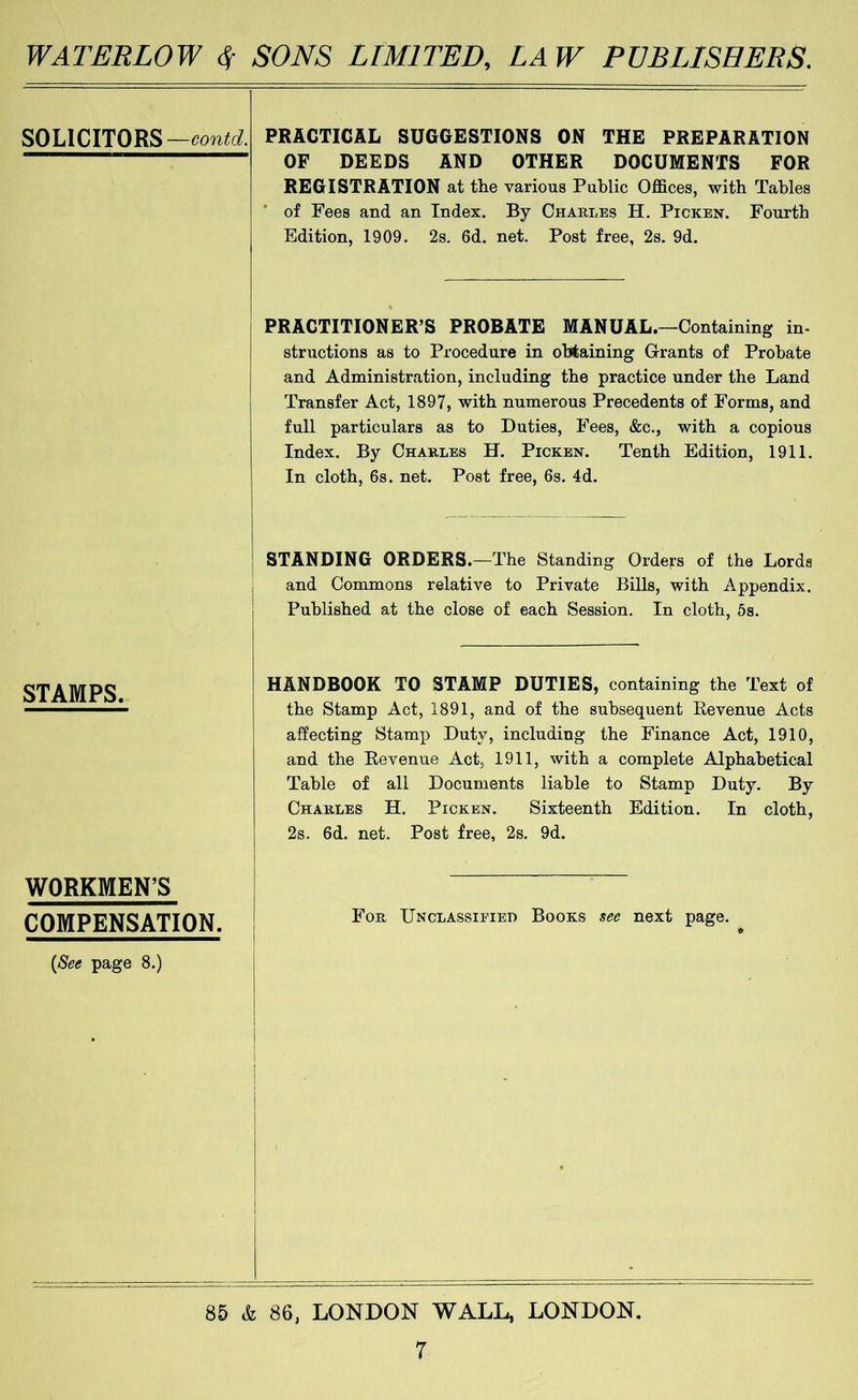 SOLICITORS— PRACTICAL SUGGESTIONS ON THE PREPARATION OF DEEDS AND OTHER DOCUMENTS FOR REGISTRATION at the various Public Offices, with Tables * of Fees and an Index. By Charles H. Picken. Fourth Edition, 1909. 2s. 6d. net. Post free, 2s. 9d. PRACTITIONER’S PROBATE MANUAL.—Containing in- structions as to Procedure in obtaining Grants of Probate and Administration, including the practice under the Land Transfer Act, 1897, with numerous Precedents of Forms, and full particulars as to Duties, Fees, &c., with a copious Index. By Charles H. Picken. Tenth Edition, 1911. In cloth, 6s. net. Post free, 6s. 4d. STANDING ORDERS.—The Standing Orders of the Lords and Commons relative to Private Bills, with Appendix. Published at the close of each Session. In cloth, 5s. STAMPS. WORKMEN’S COMPENSATION. {See page 8.) HANDBOOK TO STAMP DUTIES, containing the Text of the Stamp Act, 1891, and of the subsequent Eevenue Acts affecting Stamp Duty, including the Finance Act, 1910, and the Eevenue Act, 1911, with a complete Alphabetical Table of all Documents liable to Stamp Duty. By Charles H. Picken. Sixteenth Edition. In cloth, 2s. 6d. net. Post free, 2s. 9d. For Unclassieied Books see next page. I