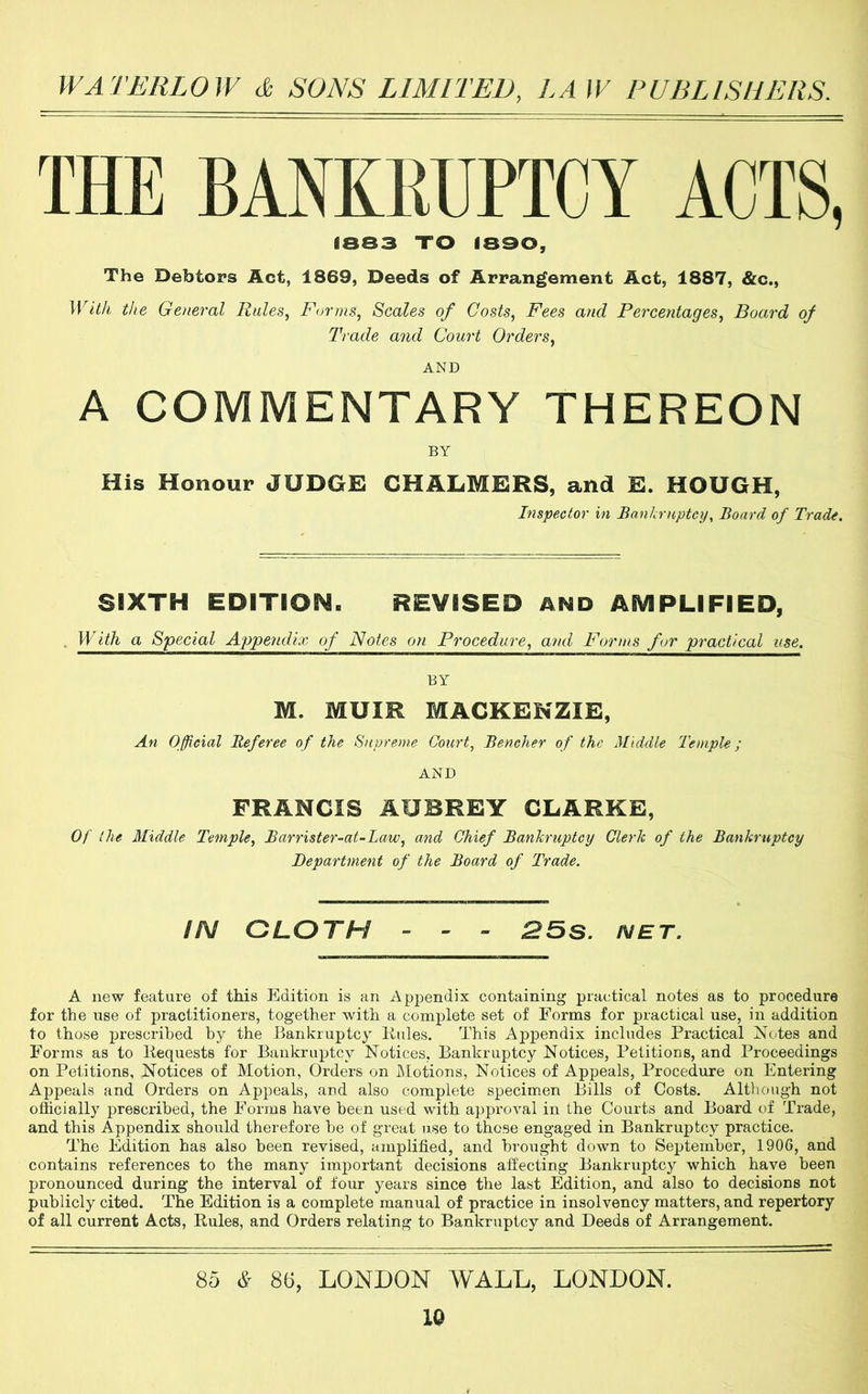 THE BANKRUPTCY ACTS, 1883 TO 1890, The Debtors Act, 1869, Deeds of Arrangement Act, 1887, &c.. With the General Rules, Forms, Scales of Costs, Fees and Percentages, Board of Trade and Court Orders, AND A COMMENTARY THEREON BY His Honour JUDGE CHALMERS, and E. HOUGH, Inspector in BankruptcyBoard of Trade. SIXTH EDITION. REVISED AND AMPLIFIED, . With a Special Appendix of Notes on Procedure, and Forms for practical use. BY M. MUIR MACKENZIE, An Official Referee of the Supreme Court, Bencher of the Middle Temple; AND FRANCIS AUBREY CLARKE, Of the Middle Temple, Barrister-at-Law, and Chief Bankruptcy Clerk of the Bankruptcy Department of the Board of Trade. IN CLOTH - - - 25s. net. A new feature of this Edition is an ApjDendix containing practical notes as to procedure for the use of practitioners, together with a complete set of Forms for practical use, in addition to those prescribed by the Bankruptcy Rules. This Appendix includes Practical Notes and Forms as to Requests for Bankruptcy Notices, Bankruptcy Notices, Petitions, and Proceedings on Petitions, Notices of Motion, Orders on IMotions, Notices of Appeals, Procedure on Entering Appeals and Orders on Appeals, and also complete specimen Bills of Costs. Although not officially prescribed, the Forms have been used with approval in the Courts and Board of Trade, and this Appendix should therefore he of great use to those engaged in Bankruptcy practice. The Edition has also been revised, amplified, and brought down to September, 1906, and contains references to the many important decisions affecting Bankruptcy which have been pronounced during the interval of four years since the last Edition, and also to decisions not publicly cited. The Edition is a complete manual of practice in insolvency matters, and repertory of all current Acts, Rules, and Orders relating to Bankruptcy and Deeds of Arrangement. 85 * 86, LONDON WALL, LONDON.