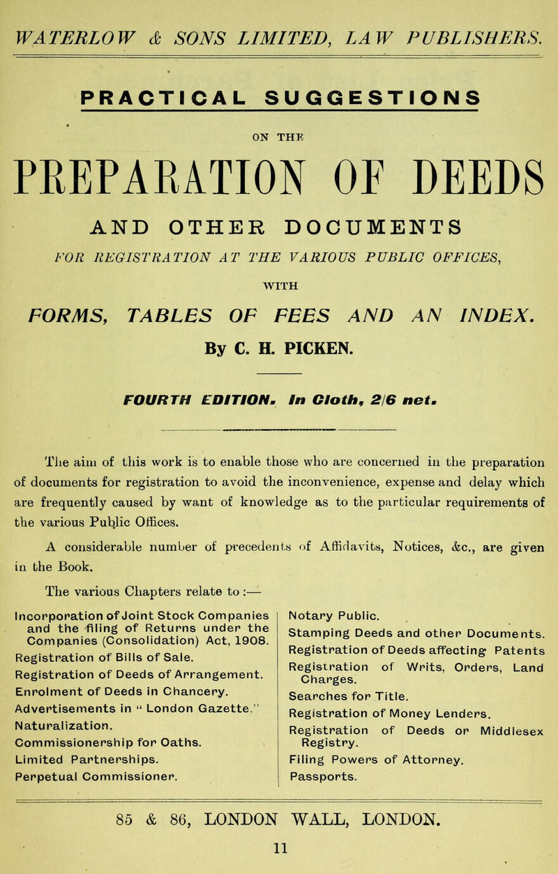 PRACTICAL SUGGESTIONS « ON THE PREPARATION OP DEEDS AND OTHER DOCUMENTS FOR REGISTRATION AT THE VARIOUS PUBLIC OFFICES, WITH FORMS, TABLES OF FEES AND AN INDEX. By C. H. PICKEN. FOURTH EDITION^ in Gioth^ 2/6 net^ Tiie aim of ibis work is to enable those who are concerned in the preparation of documents for registration to avoid the inconvenience, expense and delay which are frequently caused by want of knowledge as to the particular requirements of the various Pub.lic Offices, A considerable number of pi’ecedents of Affidavits, Notices, &c., are given in the Book. The various Chapters relate to :— Incorporation of Joint Stock Companies and the filing of Returns under the Companies (Consolidation) Act, 1908. Registration of Bills of Sale. Registration of Deeds of Arrangement. Enrolment of Deeds In Chancery. Advertisements in “ London Gazette,” Naturalization. Commissionership for Oaths. Limited Partnerships. Perpetual Commissioner. Notary Public. Stamping Deeds and other Documents. Registration of Deeds affecting Patents Registration of Writs, Orders, Land Charges. Searches for Title. Registration of Money Lenders. Registration of Deeds or Middlesex Registry. Filing Powers of Attorney. Passports. 85 & 86, LONDON WALL, LONDON,
