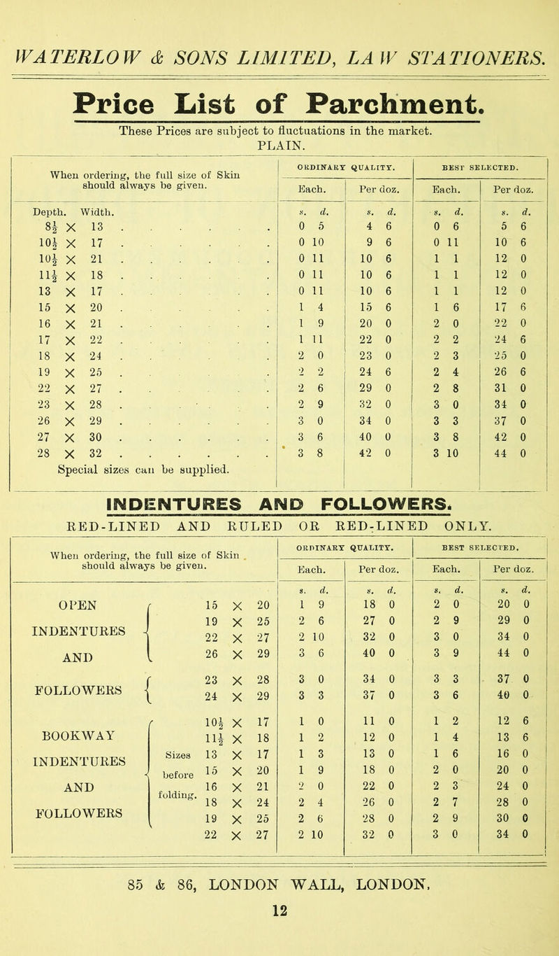 Price liist of Parchment. These Prices are subject to fluctuations in the market. PLAIN. When orderiiitr. the full size of Skin ORDINARY QUALITY. BEST SELECTED. should always be given. Each. Per doz. Each. Per doz. Depth. Width. .s. cl. u. d. s. d. a. d. X 13 . . 0 5 4 6 0 6 5 6 10| X 17 . 0 10 9 6 0 11 10 6 101 X 21 . 0 11 10 6 1 1 12 0 X 18 . 0 11 10 6 1 1 12 0 13 X 17 0 11 10 6 1 1 12 0 15 X 20 1 4 15 6 1 6 17 6 16 X 21 . 1 9 20 0 2 0 22 0 17 X 22 . 1 11 22 0 2 2 24 6 ! 18 X 24 . 2 0 23 0 2 3 'lb 0 19 X 25 . 2 2 24 6 2 4 26 6 22 X 27 . 2 6 29 0 2 8 31 0 23 X 28 . 2 9 32 0 3 0 34 0 26 X 29 . 3 0 34 0 3 3 37 0 27 X 30 . . 3 6 40 0 3 8 42 0 28 X 32 . Special sizes can he supplied. * 3 8 42 0 3 10 44 0 INDENTURES AND FOLLOWERSi KED-LINED AND RULED OR RED-LINED ONLY. When ordering, the full size of Skin . should always be given. ORDINARY QUALITY. BEST SELECTED, Each. Per doz. Each. Per doz. s. d. d. s. d. 8. d. OPEN r 15 X 20 1 9 18 0 2 0 20 0 1 19 X 25 2 6 27 0 2 9 29 0 INDENTURES ^ 22 X 27 2 10 32 0 3 0 34 0 AND 26 X 29 3 6 40 0 3 9 44 0 23 X 28 3 0 34 0 3 3 37 0 FOLLOWERS j 24 X 29 3 3 37 0 3 6 40 0 r lOi X 17 1 0 11 0 1 2 12 6 BOOKWAY Hi X 18 1 2 12 0 1 4 13 6 1 Sizes 13 X 17 1 3 13 0 1 6 16 0 INDENTURES before 15 X 20 1 9 18 0 2 0 20 0 AND 16 X 21 2 0 22 0 2 3 24 0 folding. 18 X 24 2 4 26 0 2 7 28 0 FOLLOWERS 19 X 25 2 6 28 0 2 9 30 0 22 X 27 2 10 32 0 3 0 34 0 1 85 k 86, LONDON WALL, LONDON.