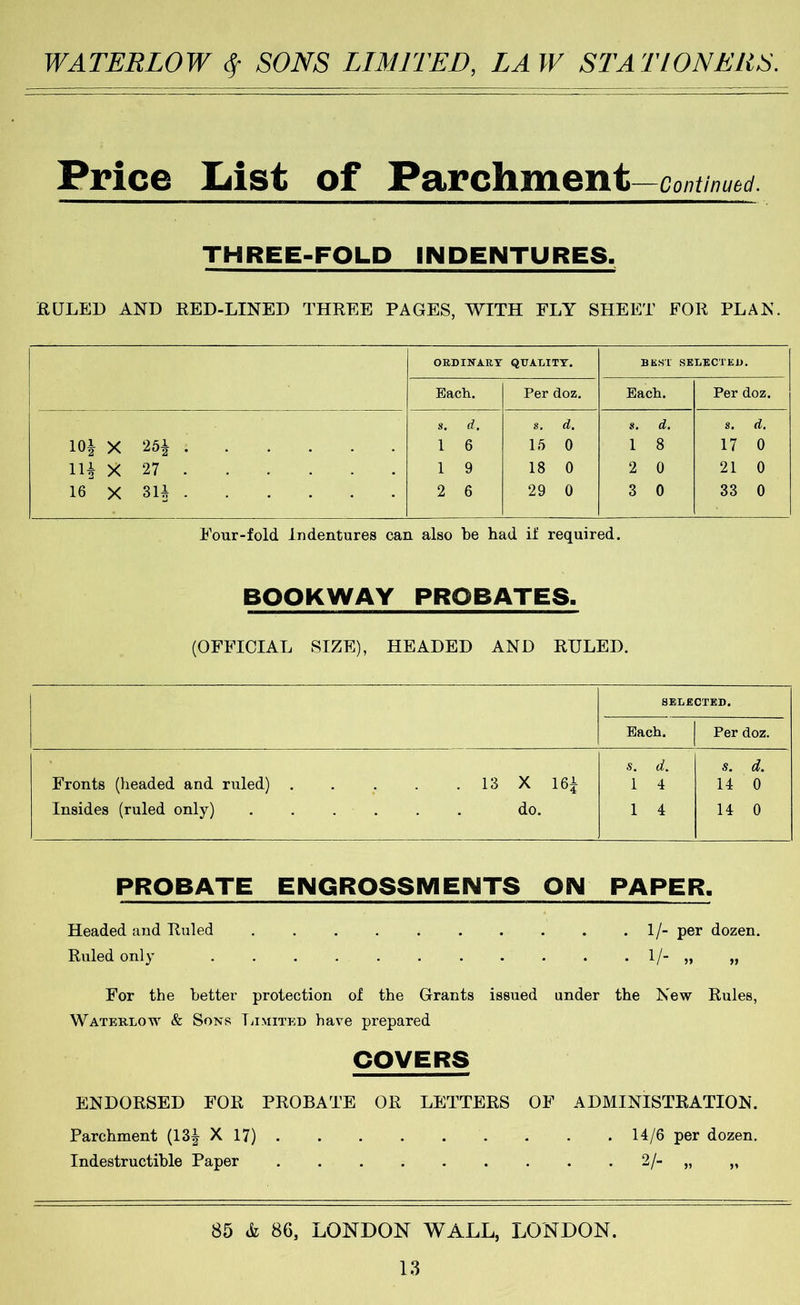 Price List of Parchment —Continued. THREE-FOLD INDENTURES. RULED AND RED-LINED THREE PAGES, WITH FLY SHEET FOR PLAN. OED INART QUATiITT. BEST SELECTED. Each. Per doz. Each. Per doz. lOi X 25i Hi X 27 16 X 3U s. d, 1 6 1 9 2 6 s. d. 15 0 18 0 29 0 s. d. 1 8 2 0 3 0 s. d, 17 0 21 0 33 0 Four-fold Indentures can also be had if required. BOOKWAY PROBATES- (OFFICIAL SIZE), HEADED AND RULED. SELECTED. Each. Per doz. Fronts (headed and ruled) . . . . . 13 X 16^ Insides (ruled only) ...... do. s. d. 1 4 1 4 s. d. 14 0 14 0 PROBATE ENGROSSMENTS OIM PAPER. Headed and Ruled . . . . . . . . . • V per dozen. Ruled only . . . . . . . . . . . 1/- „ „ For the better protection of the Grants issued under the New Rules, Wateklow & Sons liiMixED have prepared COVERS ENDORSED FOR PROBATE OR LETTERS OF ADMINISTRATION. Parchment (13| X 17) ......... 14/6 per dozen. Indestructible Paper 2/- „ „ 85 & 86, LONDON WALL, LONDON.