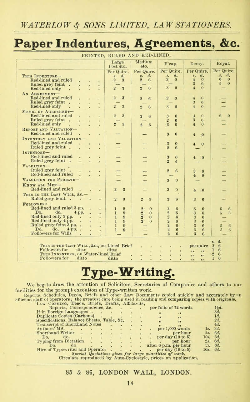 Paper Indentures, Agreements, &c. PRINTED, RULED AND RED-LINED. Large Post 4to. Medium I 4to. F’cap. Demy. Royal. Per Quire. Per Quire. Per Quire. Per Quire. Per Quire. This Indenture— s. d. s. d. s. «. 8. d. 8. d. Red-lined and ruled 2 3 2 6 3 0 4 0 H 0 Ruled grey feint .... — — — 3 6 5 0 Red-lined only .... 2 3 2 6 3 0 4 0 — An Agreement— Red-lined and ruled 2 3 2 6 3 0 4 0 — Ruled grey feint .... — — 3 6 — Red-lined only .... 2 3 2 6 3 0 4 0 — Memo, op Agreement— Red-lined and ruled 2 3 2 6 3 0 4 0 6 0 Ruled grey feint .... — 2 6 3 6 — Red-lined only 2 3 2 6 3 0 4 — i Report and Valuation— Red-lined and ruled — 3 0 4 0 i Inventory and Valuation— 1 Red-lined and ruled 3 0 4 0 Ruled grey feint .... — — 2 6 — Inventory— Red-lined and ruled 3 0 4 0 Ruled grey feint .... — — 2 6 — Valuation— Ruled grey feint .... — 2 6 3 6 Red-lined and ruled — 4 0 Valuation for Probate— Know all Men— — — 3 0 1 Red-lined and ruled 2 3 3 0 4 0 This is the Last Will, &c.— Ruled grey feint .... 2 0 2 3 2 6 3 6 — Followers— Red-lined and ruled 3 pp. . 1 9 2 0 2 6 3 6 5 6 1 Do. do. 4 pp. . 1 9 2 0 2 6 3 6 5 6 Red-lined only 3 pp. 1 9 2 0 2 6 3 6 Red-lined only 4 pp. 1 9 2 0 2 6 3 6 1 Ruled grey feint 3 pp. . 1 9 2 6 3 6 5 6 Do. do. 4 pp. . 1 9 2 6 3 6 0 6 Followers for Wills — — 2 6 3 6 — This is the Last Will, &c., on Lined Brief per quire s. 2 d. 6 Followers for ditto ditto 1 6 This Indenture, on Water-lined Brief 2 6 Followers for ditto ditto . • • >> >9 1 6 Type-W riting. We Toeg to draw the attention of Solicitors, Secretaries of Companies and others to our facilities for the prompt execution of Type-written work. Reports, Schedules, Deeds, Briefs and other Law Documents copied quickly and accurately by an efficient staff of operators; the greatest care being used in reading and comparing copies with originals. Law Copying, Deeds, Briefs, Drafts, Affidavits, Reports, Correspondence, &c. . per folio of 72 words If in Foreign Languages • 99 3rf. Duplicate Copies (Carbons) .... • 99 9> Irf. Specifications, Balance Sheets, Table, &c. • 99 99 2d. Transcript of Shorthand Notes Authors’ MS • 9 9 99 ■id. Is. 3d. Shorthand Writer 2s. 6d. Do. do. . . per day (10 to 6) 10s. 6d. Typing from Dictation . . . per hour 2s. 6d. Do. do. . after 6 p.m. per hour 3s. 6d. Hire of Typewi iter and Operator . . . per day (10 to 5) 10s. 6d. Special (Quotations given for large quantities of work. Circulars reproduced by Auto-Cyclostyle, prices on application. 85 &L 86, LONDON WALL, LONDON. U
