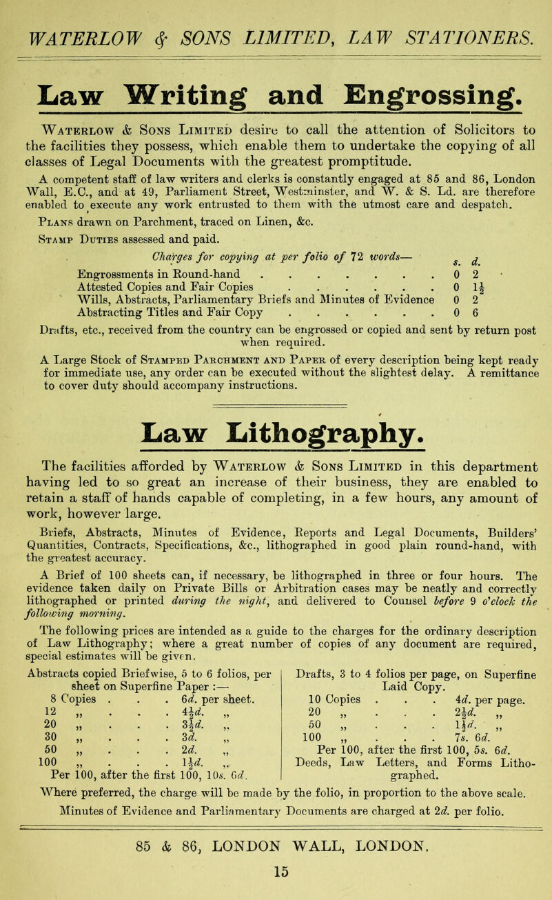 Law Writing and Engrossing. Waterlow & Sons Limited desire to call the attention of Solicitors to the facilities they possess, which enable them to undertake the copying of all classes of Legal Documents with the greatest promptitude. A competent staff of law writers and clerks is constantly engaged at 85 and 86, London Wall, E.C., and at 49, Parliament Street, Westminster, and W. & S. Ld. are therefore enabled to execute any work entrusted to them with the utmost care and despatch. Plans drawn on Parchment, traced on Linen, &c. Stamp Duties assessed and paid. Charges for copying at per folio of T1 words— Engrossments in Round-hand ....... Attested Copies and Fair Copies Wills, Abstracts, Parliamentary Briefs and Minutes of Evidence Abstracting Titles and Fair Copy ...... Drafts, etc., received from the country can he engrossed or copied and sent by return post when required. A Large Stock of Stamped Parchment and Paper of every description being kept ready for immediate use, any order can he executed without the slightest delay. A remittance to cover duty should accompany instructions. s. 0 0 0 0 d. 2 U 2 6 Law Lithography. having The facilities afforded by Waterlow & Sons Limited in this department led to so great an increase of their business, they are enabled to retain a staff of hands capable of completing, in a few hours, any amount of work, however large. Briefs, Abstracts, Minutes of Evidence, Reports and Legal Documents, Builders’ Quantities, Contracts, Specifications, &c., lithographed in good plain round-hand, with the greatest accuracy. A Brief of 100 sheets can, if necessary, he lithographed in three or four hours. The evidence taken daily on Private Bills or Arbitration cases may he neatly and correctly lithographed or printed during the night, and delivered to Counsel before 9 d’clocTc the following morning. The following prices are intended as a guide to the charges for the ordinary description of Law Lithography; where a great number of copies of any document are required, special estimates will he given. Abstracts copied Brief wise, 5 to 6 folios, per sheet on Superfine Paper :— 8 Copies . . . %d. per sheet. 12 „ 20 „ 30 50 100 Per 100, ^\d. ,, Z\d. ,, M. ‘Id. ,, Hd. „ after the first 100, 10s. Gd. Drafts, 3 to 4 folios per page, on Superfine Laid Copy. 10 Copies . . . 4d. per page. 20 „ ... 2^d. „ 50 „ ... V,d. „ 100 „ . . . 7s. Gd. Per 100, after the first 100, 5s. Gd. Deeds, Law Letters, and Forms Litho- graphed. Where preferred, the charge will he made by the folio, in proportion to the above scale. Minutes of Evidence and Parliamentary Documents are charged at 2d. per folio. 85 & 86, LONDON WALL, LONDON.