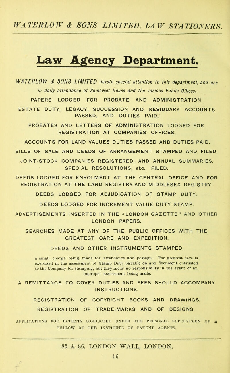 Law Agency Department. WATERLOW d SONS LIMITED devote special attention to this department, and are in daily attendance at Somerset House and the various Public Offices. PAPERS LODGED FOR PROBATE AND ADMINISTRATION. ESTATE DUTY, LEGACY, SUCCESSION AND RESIDUARY ACCOUNTS PASSED, AND DUTIES PAID.' PROBATES AND LETTERS OF ADMINISTRATION LODGED FOR REGISTRATION AT COMPANIES’ OFFICES. ACCOUNTS FOR LAND VALUES DUTIES PASSED AND DUTIES PAID. BILLS OF SALE AND DEEDS OF ARRANGEMENT STAMPED AND FILED. JOINT-STOCK COMPANIES REGISTERED, AND ANNUAL SUMMARIES, SPECIAL RESOLUTIONS, etc., FILED. DEEDS LODGED FOR ENROLMENT AT THE CENTRAL OFFICE AND FOR REGISTRATION AT THE LAND REGISTRY AND MIDDLESEX REGISTRY. DEEDS LODGED FOR ADJUDICATION OF STAMP DUTY. DEEDS LODGED FOR INCREMENT VALUE DUTY STAMP. ADVERTISEMENTS INSERTED IN THE “LONDON GAZETTE” AND OTHER LONDON PAPERS. SEARCHES MADE AT ANY OF THE PUBLIC OFFICES WITH THE GREATEST CARE AND EXPEDITION. DEEDS AND OTHER INSTRUMENTS STAMPED a small charge being made for attendance and postage. The greatest care is exercised in the assessment of Stamp Doty payable on any document entrusted to the Company for stamping, but they incur no responsibility in the event of an improper assessment being made. A REMITTANCE TO COVER DUTIES AND FEES SHOULD ACCOMPANY INSTRUCTIONS. REGISTRATION OF COPYRIGHT BOOKS AND DRAWINGS. REGISTRATION OF TRADE-MARKS AND OF DESIGNS. APPLICATIONS FOR PATENTS CONDUCTPED UNDER THE PERSONAL SUPERVISION OF A FELLOW OF THE INSTITUTE OF PATENT AGENTS. 85 & 86, LO^JDON WALL, LONDON.
