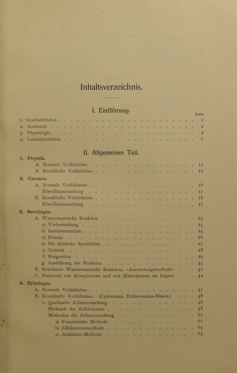 Inhaltsverzeichnis. 2. 3- 4- I. Einführung. Seite i. Geschichtliches i Anatomie 2 Physiologie 2 Lumbalpunktion 6 II. Allgemeiner Teil. 1. Physik. A. Normale Verhältnisse 12 B. Krankhafte Verhältnisse 12 2. Chemie. A. Normale Verhältnisse 16 Eiweißuntersuchung B. Krankhafte Verhältnisse Eiweißuntersuchung 3. Serologie. A. Wassermannsche Reaktion a) Vorbemerkung b) Instrumentarium c) Prinzip d) Die klinische Spezifizität e) Technik f) Reagentien g) Ausführung der Reaktion B. Erweiterte Wassermannsche Reaktion, »Auswertungsmethode« C. Nachweis von Komplement und von Hämolysinen im Liquor 4. Zytologie. A. Normale Verhältnisse B. Krankhafte Verhältnisse. (Cysticercus, Echinococcus-Blasen.) i. Qualitative Zelluntersuchung Herkunft der Zellelemente Methoden der Zelluntersuchung a) Französische Methode . b) Zählkammermethode c) Alzheimer-Methode 17 18 21 25 25 25 26 27 28 29 35 41 42 47 48 48 58 61 61 64 65