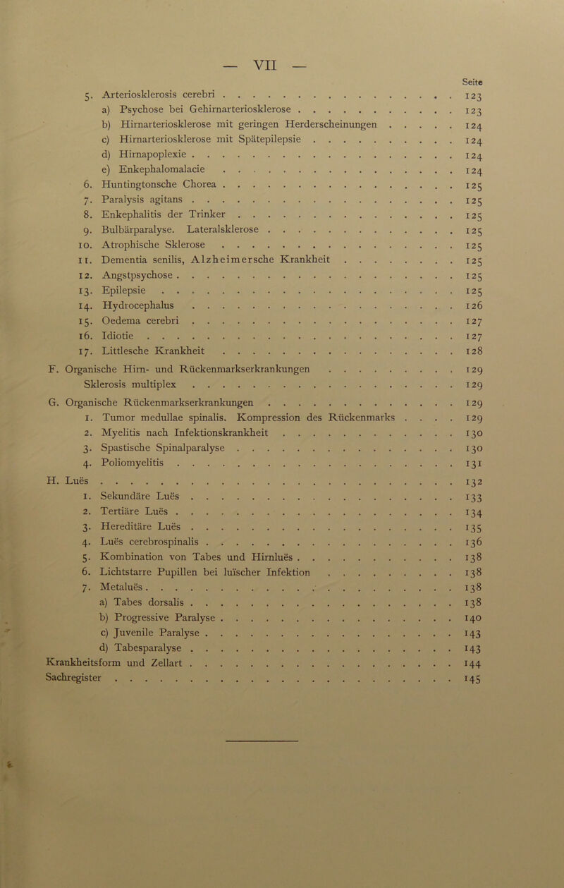 VII Seite 5. Arteriosklerosis cerebri 123 a) Psychose bei Gehirnarteriosklerose 123 b) Himarteriosklerose mit geringen Herderscheinungen 124 c) Hirnarteriosklerose mit Spätepilepsie 124 d) Hirnapoplexie 124 e) Enkephalomalacie 124 6. Huntingtonsche Chorea 125 7. Paralysis agitans 125 8. Enkephalitis der Trinker 125 9. Bulbärparalyse. Lateralsklerose 125 10. Atrophische Sklerose 125 11. Dementia senilis, Alzheimersche Krankheit 125 12. Angstpsychose 125 13. Epilepsie 125 14. Hydrocephalus 126 15. Oedema cerebri 127 16. Idiotie 127 17. Littlesche Krankheit 128 F. Organische Hirn- und Rückenmarkserkrankungen 129 Sklerosis multiplex 129 G. Organische Rückenmarkserkrankungen 129 1. Tumor medullae spinalis. Kompression des Rückenmarks . . . . 129 2. Myelitis nach Infektionskrankheit 130 3. Spastische Spinalparalyse 130 4. Poliomyelitis 131 H. Lues 132 1. Sekundäre Lues 133 2. Tertiäre Lues 134 3. Hereditäre Lues 135 4. Lues cerebrospinalis 136 5. Kombination von Tabes und Hirnlues 138 6. Lichtstarre Pupillen bei lui'scher Infektion 138 7. Metalues 138 a) Tabes dorsalis 138 b) Progressive Paralyse 140 c) Juvenile Paralyse 143 d) Tabesparalyse 143 Krankheitsform und Zellart 144 Sachregister 145