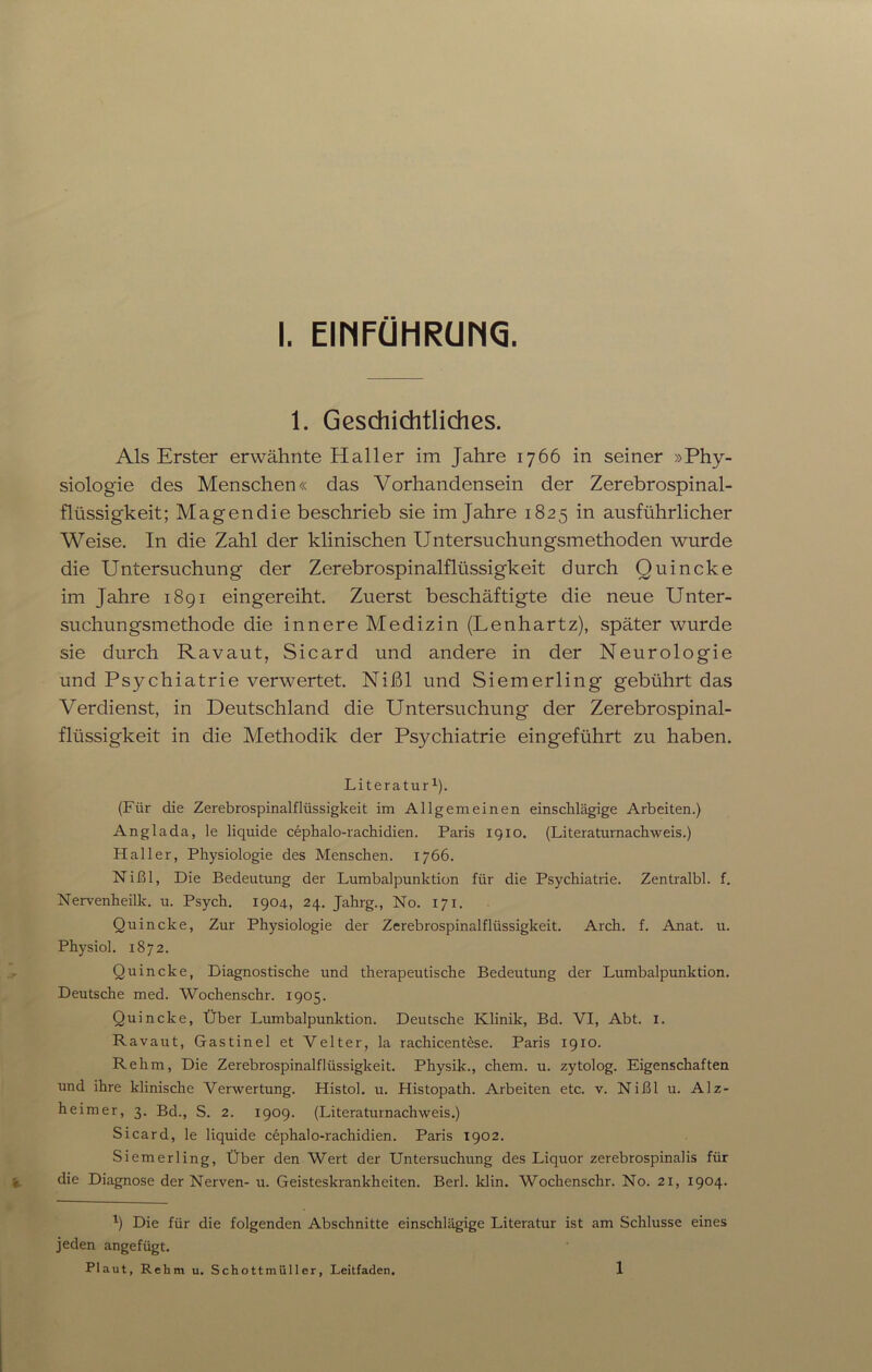 1. Geschichtliches. Als Erster erwähnte Haller im Jahre 1766 in seiner »Phy- siologie des Menschen« das Vorhandensein der Zerebrospinal- flüssigkeit; Magen die beschrieb sie im Jahre 1825 in ausführlicher Weise. In die Zahl der klinischen Untersuchungsmethoden wurde die Untersuchung der Zerebrospinalflüssigkeit durch Quincke im Jahre 1891 eingereiht. Zuerst beschäftigte die neue Unter- suchungsmethode die innere Medizin (Lenhartz), später wurde sie durch Ravaut, Sicarcl und andere in der Neurologie und Psychiatrie verwertet. Nißl und Siemerling gebührt das Verdienst, in Deutschland die Untersuchung der Zerebrospinal- flüssigkeit in die Methodik der Psychiatrie eingeführt zu haben. Literatur1). (Für die Zerebrospinalflüssigkeit im Allgemeinen einschlägige Arbeiten.) Anglada, le liquide cephalo-rachidien. Paris iqio. (Literaturnachweis.) Haller, Physiologie des Menschen. 1766. Nißl, Die Bedeutung der Lumbalpunktion für die Psychiatrie. Zentralbl. f. Nervenheilk. u. Psych. 1904, 24. Jahrg., No. 171. Quincke, Zur Physiologie der Zerebrospinalflüssigkeit. Arch. f. Anat. u. Physiol. 1872. Quincke, Diagnostische und therapeutische Bedeutung der Lumbalpunktion. Deutsche med. Wochenschr. 1905. Quincke, Über Lumbalpunktion. Deutsche Klinik, Bd. VI, Abt. 1. Ravaut, Gastinel et Velter, la rachicentese. Paris 1910. Rehm, Die Zerebrospinalflüssigkeit. Physik., ehern, u. zytolog. Eigenschaften und ihre klinische Verwertung. Histol. u. Histopath. Arbeiten etc. v. Nißl u. Alz- heimer, 3. Bd., S. 2. 1909. (Literaturnachweis.) Sicard, le liquide cephalo-rachidien. Paris 1902. Siemerling, Über den Wert der Untersuchung des Liquor zerebrospinalis für die Diagnose der Nerven- u. Geisteskrankheiten. Berk klin. Wochenschr. No. 21, 1904. x) Die für die folgenden Abschnitte einschlägige Literatur ist am Schlüsse eines jeden angefügt. Plaut, Rehm u. Schottmüller, Leitfaden. 1