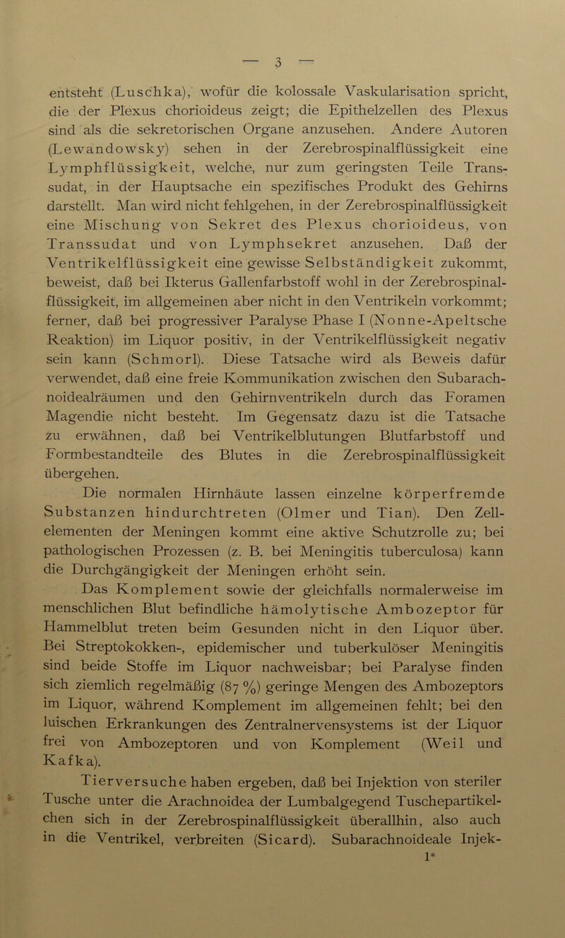 entsteht (Luschka), wofür die kolossale Vaskularisation spricht, die der Plexus chorioideus zeigt; die Epithelzellen des Plexus sind als die sekretorischen Organe anzusehen. Andere Autoren (Lewandowsky) sehen in der Zerebrospinalflüssigkeit eine Lymphflüssigkeit, welche, nur zum geringsten Teile Trans- sudat, in der Hauptsache ein spezifisches Produkt des Gehirns darstellt. Man wird nicht fehlgehen, in der Zerebrospinalflüssigkeit eine Mischung von Sekret des Plexus chorioideus, von Transsudat und von Lymphsekret anzusehen. Daß der Ventrikelflüssigkeit eine gewisse Selbständigkeit zukommt, beweist, daß bei Ikterus Gallenfarbstoff wohl in der Zerebrospinal- flüssigkeit, im allgemeinen aber nicht in den Ventrikeln vorkommt; ferner, daß bei progressiver Paralyse Phase I (Nonne-Apeltsche Reaktion) im Liquor positiv, in der Ventrikelflüssigkeit negativ sein kann (Schmorl). Diese Tatsache wird als Beweis dafür verwendet, daß eine freie Kommunikation zwischen den Subarach- noidealräumen und den Gehirn Ventrikeln durch das Foramen Magendie nicht besteht. Im Gegensatz dazu ist die Tatsache zu erwähnen, daß bei Ventrikelblutungen Blutfarbstoff und Formbestandteile des Blutes in die Zerebrospinalflüssigkeit übergehen. Die normalen Hirnhäute lassen einzelne körperfremde Substanzen hindurchtreten (Olmer und Tian). Den Zell- elementen der Meningen kommt eine aktive Schutzrolle zu; bei pathologischen Prozessen (z. B. bei Meningitis tuberculosa) kann die Durchgängigkeit der Meningen erhöht sein. Das Komplement sowie der gleichfalls normalerweise im menschlichen Blut befindliche hämolytische Ambozeptor für Hammelblut treten beim Gesunden nicht in den Liquor über. Bei Streptokokken-, epidemischer und tuberkulöser Meningitis sind beide Stoffe im Liquor nachweisbar; bei Paralyse finden sich ziemlich regelmäßig (87 %) geringe Mengen des Ambozeptors im Liquor, während Komplement im allgemeinen fehlt; bei den luischen Erkrankungen des Zentralnervensystems ist der Liquor frei von Ambozeptoren und von Komplement (Weil und Kafka). Tierversuche haben ergeben, daß bei Injektion von steriler Tusche unter die Arachnoidea der Lumbalgegend Tuschepartikel- chen sich in der Zerebrospinalflüssigkeit überallhin, also auch in die Ventrikel, verbreiten (Sicard). Subarachnoideale Injek- 1*