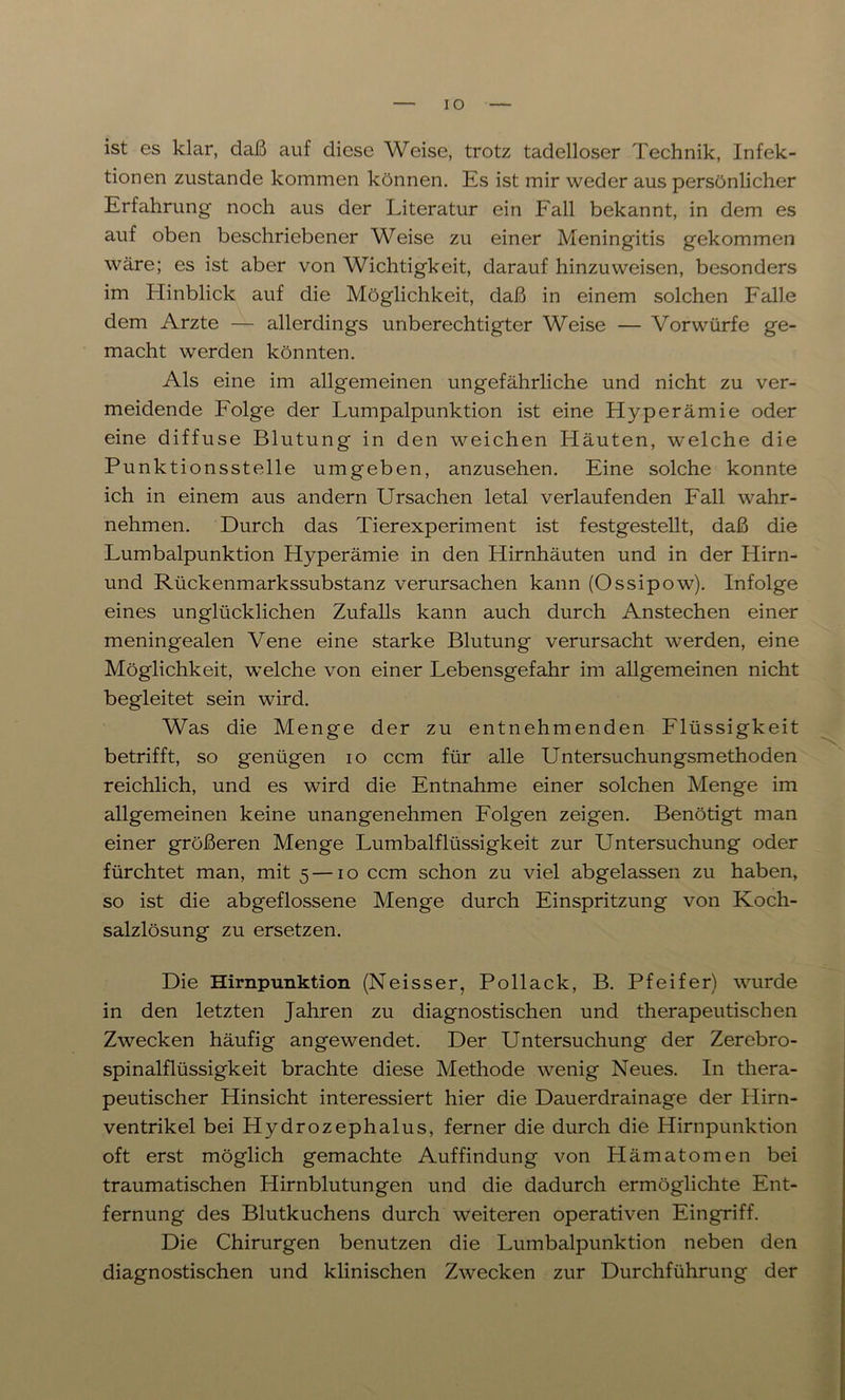 IO ist es klar, daß auf diese Weise, trotz tadelloser Technik, Infek- tionen zustande kommen können. Es ist mir weder aus persönlicher Erfahrung noch aus der Literatur ein Fall bekannt, in dem es auf oben beschriebener Weise zu einer Meningitis gekommen wäre; es ist aber von Wichtigkeit, darauf hinzu weisen, besonders im Hinblick auf die Möglichkeit, daß in einem solchen Falle dem Arzte — allerdings unberechtigter Weise — Vorwürfe ge- macht werden könnten. Als eine im allgemeinen ungefährliche und nicht zu ver- meidende Folge der Lumpalpunktion ist eine Hyperämie oder eine diffuse Blutung in den weichen Häuten, welche die Punktionsstelle umgeben, anzusehen. Eine solche konnte ich in einem aus andern Ursachen letal verlaufenden Fall wahr- nehmen. Durch das Tierexperiment ist festgestellt, daß die Lumbalpunktion Hyperämie in den Hirnhäuten und in der Hirn- und Rückenmarkssubstanz verursachen kann (Ossipow). Infolge eines unglücklichen Zufalls kann auch durch Anstechen einer meningealen Vene eine starke Blutung verursacht werden, eine Möglichkeit, welche von einer Lebensgefahr im allgemeinen nicht begleitet sein wird. Was die Menge der zu entnehmenden Flüssigkeit betrifft, so genügen io ccm für alle Untersuchungsmethoden reichlich, und es wird die Entnahme einer solchen Menge im allgemeinen keine unangenehmen Folgen zeigen. Benötigt man einer größeren Menge Lumbalflüssigkeit zur Untersuchung oder fürchtet man, mit 5 —10 ccm schon zu viel abgelassen zu haben, so ist die abgeflossene Menge durch Einspritzung von Koch- salzlösung zu ersetzen. Die Hirnpunktion (Neisser, Pollack, B. Pfeifer) wurde in den letzten Jahren zu diagnostischen und therapeutischen Zwecken häufig angewendet. Der Untersuchung der Zerebro- spinalflüssigkeit brachte diese Methode wenig Neues. In thera- peutischer Hinsicht interessiert hier die Dauerdrainage der Hirn- ventrikel bei Hydrozephalus, ferner die durch die Hirnpunktion oft erst möglich gemachte Auffindung von Hämatomen bei traumatischen Hirnblutungen und die dadurch ermöglichte Ent- fernung des Blutkuchens durch weiteren operativen Eingriff. Die Chirurgen benutzen die Lumbalpunktion neben den diagnostischen und klinischen Zwecken zur Durchführung der