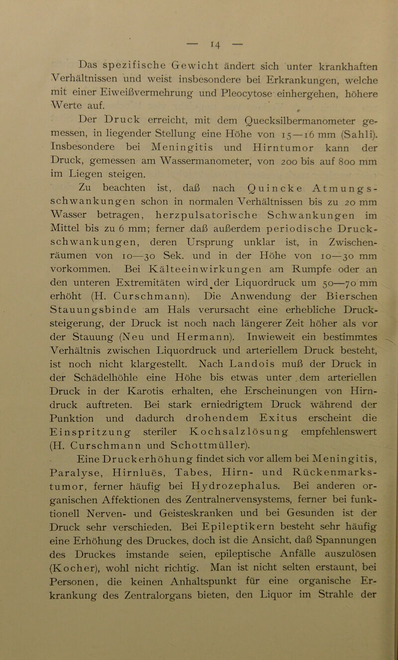 Das spezifische Gewicht ändert sich unter krankhaften Verhältnissen und weist insbesondere bei Erkrankungen, welche mit einer Eiweißvermehrung und Pleocytose einhergehen, höhere Werte auf. » Der Druck erreicht, mit dem Quecksilbermanometer ge- messen, in liegender Stellung eine Höhe von 15 —16 mm (Sahli). Insbesondere bei Meningitis und Hirntumor kann der Druck, gemessen am Wassermanometer, von 200 bis auf 800 mm im Liegen steigen. Zu beachten ist, daß nach Quincke Atmungs- schwankungen schon in normalen Verhältnissen bis zu 20 mm Wasser betragen, herzpulsatorische Schwankungen im Mittel bis zu 6 mm; ferner daß außerdem periodische Druck- schwankungen, deren Ursprung unklar ist, in Zwischen- räumen von 10—30 Sek. und in der Höhe von 10—30 mm Vorkommen. Bei Kälteeinwirkungen am Rumpfe oder an den unteren Extremitäten wird^der Liquordruck um 50—70 mm erhöht (H. Curschmann). Die Anwendung der Bierschen Stauungsbinde am Hals verursacht eine erhebliche Druck- steigerung, der Druck ist noch nach längerer Zeit höher als vor der Stauung (Neu und Hermann). Inwieweit ein bestimmtes Verhältnis zwischen Liquordruck und arteriellem Druck besteht, ist noch nicht klargestellt. Nach Landois muß der Druck in der Schädelhöhle eine Höhe bis etwas unter . dem arteriellen Druck in der Karotis erhalten, ehe Erscheinungen von Hirn- druck auftreten. Bei stark erniedrigtem Druck während der Punktion und dadurch drohendem Exitus erscheint die Einspritzung steriler Kochsalzlösung empfehlenswert (H. Curschmann und Schottmüller). Eine Druckerhöhung findet sich vor allem bei Meningitis, Paralyse, Hirnlues, Tabes, Hirn- und Rückenmarks- tumor, ferner häufig bei Hydrozephalus. Bei anderen or- ganischen Affektionen des Zentralnervensystems, ferner bei funk- tionell Nerven- und Geisteskranken und bei Gesunden ist der Druck sehr verschieden. Bei Epileptikern besteht sehr häufig eine Erhöhung des Druckes, doch ist die Ansicht, daß Spannungen des Druckes imstande seien, epileptische Anfälle auszulösen (Kocher), wohl nicht richtig. Man ist nicht selten erstaunt, bei Personen, die keinen Anhaltspunkt für eine organische Er- krankung des Zentralorgans bieten, den Liquor im Strahle der