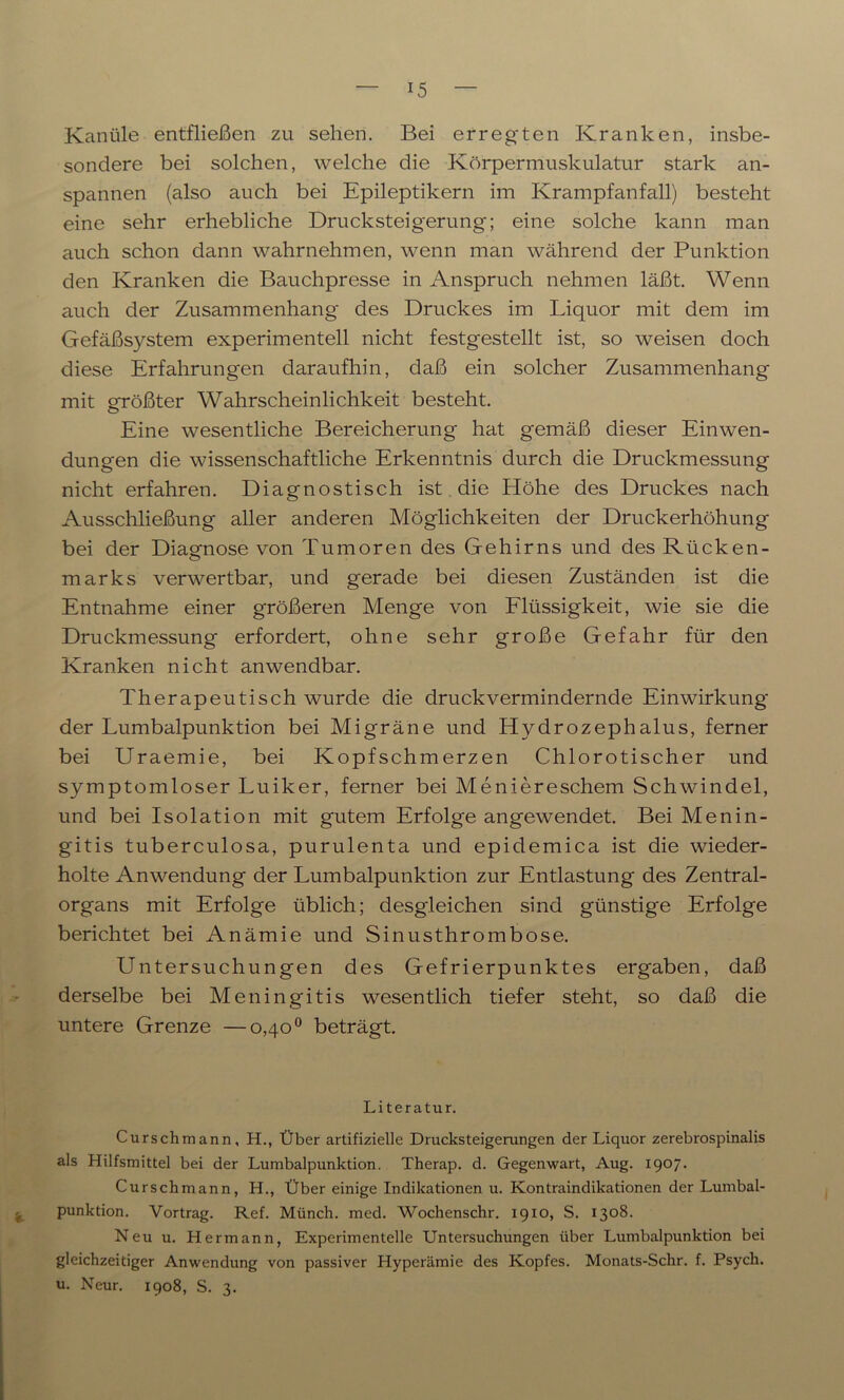 Kanüle entfließen zu sehen. Bei erregten Kranken, insbe- sondere bei solchen, welche die Körpermuskulatur stark an- spannen (also auch bei Epileptikern im Krampfanfall) besteht eine sehr erhebliche Drucksteigerung; eine solche kann man auch schon dann wahrnehmen, wenn man während der Punktion den Kranken die Bauchpresse in Anspruch nehmen läßt. Wenn auch der Zusammenhang des Druckes im Liquor mit dem im Gefäßsystem experimentell nicht festgestellt ist, so weisen doch diese Erfahrungen daraufhin, daß ein solcher Zusammenhang mit größter Wahrscheinlichkeit besteht. Eine wesentliche Bereicherung hat gemäß dieser Einwen- dungen die wissenschaftliche Erkenntnis durch die Druckmessung nicht erfahren. Diagnostisch ist die Höhe des Druckes nach Ausschließung aller anderen Möglichkeiten der Druckerhöhung bei der Diagnose von Tumoren des Gehirns und des Rücken- marks verwertbar, und gerade bei diesen Zuständen ist die Entnahme einer größeren Menge von Flüssigkeit, wie sie die Druckmessung erfordert, ohne sehr große Gefahr für den Kranken nicht anwendbar. Therapeutisch wurde die druck vermindernde Einwirkung der Lumbalpunktion bei Migräne und Hydrozephalus, ferner bei Uraemie, bei Kopfschmerzen Chlorotischer und symptomloser Luiker, ferner bei Meniereschem Schwindel, und bei Isolation mit gutem Erfolge angewendet. Bei Menin- gitis tuberculosa, purulenta und epidemica ist die wieder- holte Anwendung der Lumbalpunktion zur Entlastung des Zentral- organs mit Erfolge üblich; desgleichen sind günstige Erfolge berichtet bei Anämie und Sinusthrombose. Untersuchungen des Gefrierpunktes ergaben, daß derselbe bei Meningitis wesentlich tiefer steht, so daß die untere Grenze —0,40° beträgt. Literatur. Curschmann, H., Über artifizielle Drucksteigerungen der Liquor zerebrospinalis als Hilfsmittel bei der Lumbalpunktion. Therap. d. Gegenwart, Aug. 1907. Curschmann, H., Über einige Indikationen u. Kontraindikationen der Lumbal- punktion. Vortrag. Ref. Münch, med. Wochenschr. 1910, S. 1308. Neu u. Hermann, Experimentelle Untersuchungen über Lumbalpunktion bei gleichzeitiger Anwendung von passiver Hyperämie des Kopfes. Monats-Schr. f. Psycli. u. Neur. 1908, S. 3.