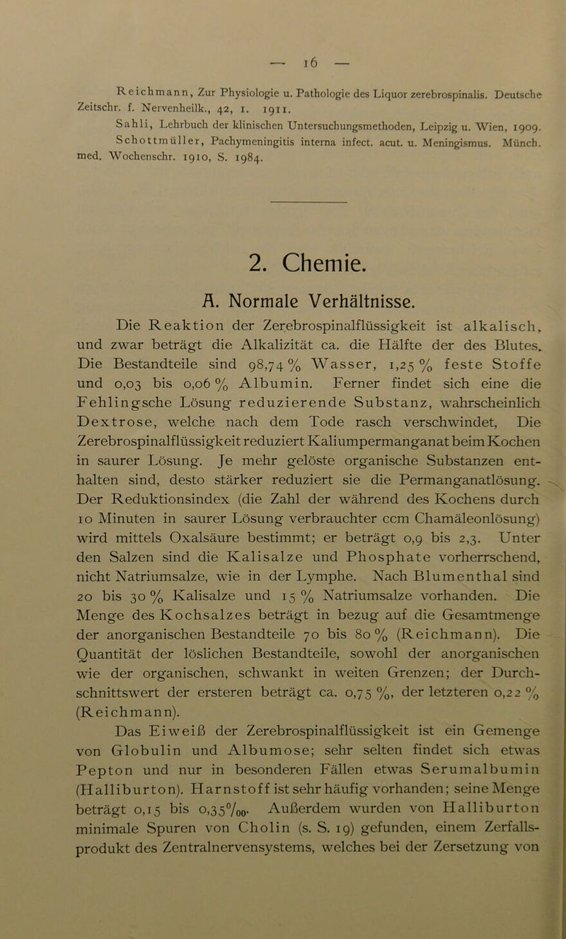 Reichmann, Zur Physiologie u. Pathologie des Liquor zerebrospinalis. Deutsche Zeitschr. f. Nervenheilk., 42, 1. 1911. Sahli, Lehrbuch der klinischen Untersuchungsmethoden, Leipzig u. Wien, 1909. Schottmüller, Pachymeningitis interna infect. acut. u. Meningismus. Münch, med. Wochenschr. 1910, S. 1984. 2. Chemie. Ä. Normale Verhältnisse. Die Reaktion der Zerebrospinalflüssigkeit ist alkalisch, und zwar beträgt die Alkalizität ca. die Hälfte der des Blutes. Die Bestandteile sind 98,74% Wasser, 1,25% feste Stoffe und 0,03 bis 0,06 % Albumin. Ferner findet sich eine die Fehlingsche Lösung reduzierende Substanz, wahrscheinlich Dextrose, welche nach dem Tode rasch verschwindet, Die Zerebrospinalflüssigkeit reduziert Kaliumpermanganat beim Kochen in saurer Lösung. Je mehr gelöste organische Substanzen ent- halten sind, desto stärker reduziert sie die Permanganatlösung. Der Reduktionsindex (die Zahl der während des Kochens durch 10 Minuten in saurer Lösung verbrauchter ccm Chamäleonlösung) wird mittels Oxalsäure bestimmt; er beträgt 0,9 bis 2,3. Unter den Salzen sind die Kalisalze und Phosphate vorherrschend, nicht Natriumsalze, wie in der Lymphe. Nach Blumenthal sind 20 bis 30% Kalisalze und 15% Natriumsalze vorhanden. Die Menge des Kochsalzes beträgt in bezug auf die Gesamtmenge der anorganischen Bestandteile 70 bis 80% (Reichmann). Die Quantität der löslichen Bestandteile, sowohl der anorganischen wie der organischen, schwankt in weiten Grenzen; der Durch- schnittswert der ersteren beträgt ca. 0,75 %, der letzteren 0,22 % (Reichmann). Das Eiweiß der Zerebrospinalflüssigkeit ist ein Gemenge von Globulin und Albumose; sehr selten findet sich etwas Pepton und nur in besonderen Fällen etwas Serum alb umin (Halliburton). Llarnstoff ist sehr häufig vorhanden; seine Menge beträgt 0,15 bis 0,3 5 %o- Außerdem wurden von Halliburton minimale Spuren von Cholin (s. S. 19) gefunden, einem Zerfalls- produkt des Zentralnervensystems, welches bei der Zersetzung von