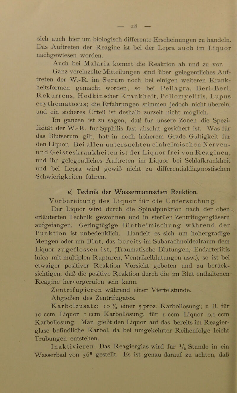 sich auch hier um biologisch differente Erscheinungen zu handeln. Das Auftreten der Reagine ist bei der Lepra auch im Liquor nachgewiesen worden. Auch bei Malaria kommt die Reaktion ab und zu vor. Ganz vereinzelte Mitteilungen sind über gelegentliches Auf- treten der W.-R. im Serum noch bei einigen weiteren Krank- heitsformen gemacht worden, so bei Pellagra, Beri-Beri, Rekurrens, Hodkinscher Krankheit, Poliomyelitis, Lupus erythematosus; die Erfahrungen stimmen jedoch nicht überein, und ein sicheres Urteil ist deshalb zurzeit nicht möglich. Im ganzen ist zu sagen, daß für unsere Zonen die Spezi- fizität der W.-R. für Syphilis fast absolut gesichert ist. Was für das Blutserum gilt, hat' in noch höherem Grade Gültigkeit für den Liquor. Bei allen untersuchten einheimischen Nerven- und Geisteskrankheiten ist der Liquor frei von Reaginen, und ihr gelegentliches Auftreten im Liquor bei Schlafkrankheit und bei Lepra wird gewiß nicht zu differentialdiagnostischen Schwierigkeiten führen. e) Technik der Wassermannsdien Reaktion. Vorbereitung des Liquor für die Untersuchung. Der Liquor wird durch die Spinalpunktion nach der oben erläuterten Technik gewonnen und in sterilen Zentrifugengläsern aufgefangen. Geringfügige Blutbeimischung während der Punktion ist unbedenklich. Handelt es sich um höhergradige Mengen oder um Blut, das bereits im Subarachnoidealraum dem Liquor zu ge flössen ist, (Traumatische Blutungen, Endarteriitis luica mit multiplen Rupturen, Ventrikelblutungen usw.), so ist bei etwaiger positiver Reaktion Vorsicht geboten und zu berück- sichtigen, daß die positive Reaktion durch die im Blut enthaltenen Reagine hervorgerufen sein kann. Zentrifugieren während einer Viertelstunde. Abgießen des Zentrifugates. Karbolzusatz: io % einer 5 proz. Karbollösung; z. B. für 10 ccm Liquor 1 ccm Karbollösung, für 1 ccm Liquor 0,1 ccm Karbollösung. Man gießt den Liquor auf das bereits im Reagier- glase befindliche Karbol, da bei umgekehrter Reihenfolge leicht Trübungen entstehen. Inaktivieren: Das Reagierglas wird für 1/2 Stunde in ein Wasserbad von 56° gestellt. Es ist genau darauf zu achten, daß