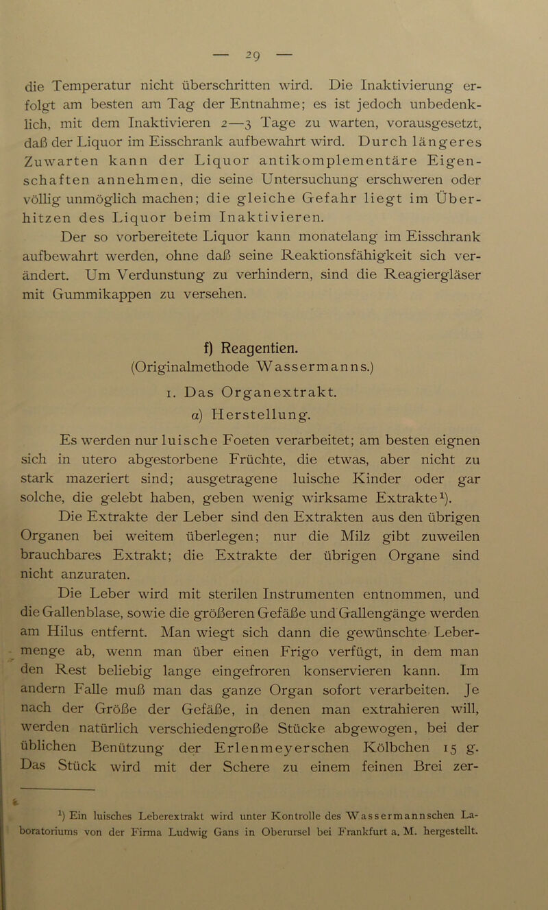 die Temperatur nicht überschritten wird. Die Inaktivierung er- folgt am besten am Tag der Entnahme; es ist jedoch unbedenk- lich, mit dem Inaktivieren 2—3 Tage zu warten, vorausgesetzt, daß der Liquor im Eisschrank aufbewahrt wird. Durch längeres Zuwarten kann der Liquor antikomplementäre Eigen- schaften an nehmen, die seine Untersuchung erschweren oder völlig unmöglich machen; die gleiche Gefahr liegt im Über- hitzen des Liquor beim Inaktivieren. Der so vorbereitete Liquor kann monatelang im Eisschrank aufbewahrt werden, ohne daß seine Reaktionsfähigkeit sich ver- ändert. Um Verdunstung zu verhindern, sind die Reagiergläser mit Gummikappen zu versehen. f) Reagentien. (Originalmethode Wassermanns.) 1. Das Organextrakt. a) Herstellung. Es werden nur luisehe Foeten verarbeitet; am besten eignen sich in utero abgestorbene Früchte, die etwas, aber nicht zu stark mazeriert sind; ausgetragene luische Kinder oder gar solche, die gelebt haben, geben wenig wirksame Extrakte1). Die Extrakte der Leber sind den Extrakten aus den übrigen Organen bei weitem überlegen; nur die Milz gibt zuweilen brauchbares Extrakt; die Extrakte der übrigen Organe sind nicht anzuraten. Die Leber wird mit sterilen Instrumenten entnommen, und die Gallenblase, sowie die größeren Gefäße und Gallengänge werden am Hilus entfernt. Man wiegt sich dann die gewünschte Leber- menge ab, wenn man über einen Frigo verfügt, in dem man den Rest beliebig lange eingefroren konservieren kann. Im andern Falle muß man das ganze Organ sofort verarbeiten. Je nach der Größe der Gefäße, in denen man extrahieren will, werden natürlich verschiedengroße Stücke abgewogen, bei der üblichen Benützung der Erlenmeyerschen Kölbchen 15 g. Das Stück wird mit der Schere zu einem feinen Brei zer- x) Ein luisches Leberextrakt wird unter Kontrolle des Wassermann sehen La- boratoriums von der Firma Ludwig Gans in Oberursel bei Frankfurt a. M. hergestellt.