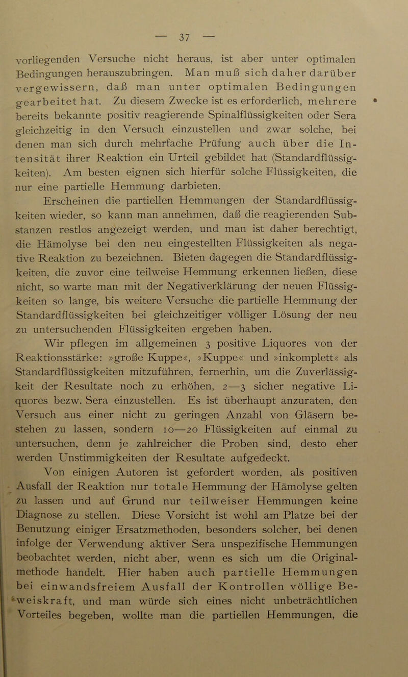 vorliegenden Versuche nicht heraus, ist aber unter optimalen Bedingungen herauszubringen. Man muß sich daher darüber vergewissern, daß man unter optimalen Bedingungen o-earbeitet hat. Zu diesem Zwecke ist es erforderlich, mehrere • bereits bekannte positiv reagierende Spinalflüssigkeiten oder Sera gleichzeitig in den Versuch einzustellen und zwar solche, bei denen man sich durch mehrfache Prüfung auch über die In- tensität ihrer Reaktion ein Urteil gebildet hat (Standardflüssig- keiten). Am besten eignen sich hierfür solche Flüssigkeiten, die nur eine partielle Hemmung darbieten. Erscheinen die partiellen Hemmungen der Standardflüssig- keiten wieder, so kann man annehmen, daß die reagierenden Sub- stanzen restlos angezeigt werden, und man ist daher berechtigt, die Hämolyse bei den neu eingestellten Flüssigkeiten als nega- tive Reaktion zu bezeichnen. Bieten dagegen die Standardflüssig- keiten, die zuvor eine teilweise Hemmung erkennen ließen, diese nicht, so warte man mit der Negativerklärung der neuen Flüssig- keiten so lange, bis weitere Versuche die partielle Hemmung der Standardflüssigkeiten bei gleichzeitiger völliger Lösung der neu zu untersuchenden Flüssigkeiten ergeben haben. Wir pflegen im allgemeinen 3 positive Liquores von der Reaktionsstärke: »große Kuppe«, »Kuppe« und »inkomplett« als Standardflüssigkeiten mitzuführen, fernerhin, um die Zuverlässig- keit der Resultate noch zu erhöhen, 2—3 sicher negative Li- quores bezw. Sera einzustellen. Es ist überhaupt anzuraten, den Versuch aus einer nicht zu geringen Anzahl von Gläsern be- stehen zu lassen, sondern 10—20 Flüssigkeiten auf einmal zu untersuchen, denn je zahlreicher die Proben sind, desto eher werden Unstimmigkeiten der Resultate aufgedeckt. Von einigen Autoren ist gefordert worden, als positiven Ausfall der Reaktion nur totale Hemmung der Hämolyse gelten zu lassen und auf Grund nur teilweiser Hemmungen keine Diagnose zu stellen. Diese Vorsicht ist wohl am Platze bei der Benutzung einiger Ersatzmethoden, besonders solcher, bei denen infolge der Verwendung aktiver Sera unspezifische Hemmungen beobachtet werden, nicht aber, wenn es sich um die Original- methode handelt. Hier haben auch partielle Hemmungen bei ein wandsfreiem Ausfall der Kontrollen völlige Be- ’ weiskraft, und man würde sich eines nicht unbeträchtlichen Vorteiles begeben, wollte man die partiellen Hemmungen, die