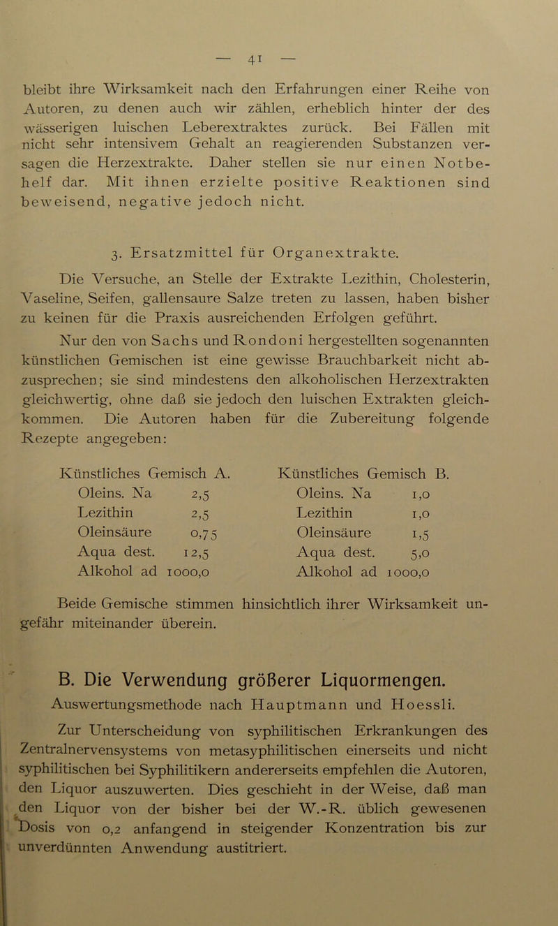 bleibt ihre Wirksamkeit nach den Erfahrungen einer Reihe von Autoren, zu denen auch wir zählen, erheblich hinter der des wässerigen huschen Leberextraktes zurück. Bei Fällen mit nicht sehr intensivem Gehalt an reagierenden Substanzen ver- sagen die Herzextrakte. Daher stellen sie nur einen Notbe- helf dar. Mit ihnen erzielte positive Reaktionen sind beweisend, negative jedoch nicht. 3. Ersatzmittel für Organextrakte. Die Versuche, an Stelle der Extrakte Lezithin, Cholesterin, Vaseline, Seifen, gallensaure Salze treten zu lassen, haben bisher zu keinen für die Praxis ausreichenden Erfolgen geführt. Nur den von Sachs und Rondoni hergestellten sogenannten künstlichen Gemischen ist eine gewisse Brauchbarkeit nicht ab- zusprechen; sie sind mindestens den alkoholischen Herzextrakten gleichwertig, ohne daß sie jedoch den luischen Extrakten gleich- kommen. Die Autoren haben für die Zubereitung folgende Rezepte angegeben: Künstliches Gemisch A. Künstliches Gemisch B. Oleins. Na 2,5 Oleins. Na 1,0 Lezithin 2,5 Lezithin 1,0 Oleinsäure o,75 Oleinsäure i,5 Aqua dest. 12,5 Aqua dest. 5,o Alkohol ad 1000,0 Alkohol ad 1000,0 Beide Gemische stimmen hinsichtlich ihrer Wirksamkeit un- gefähr miteinander überein. B. Die Verwendung größerer Liquormengen. Auswertungsmethode nach Hauptmann und Hoessli. Zur Unterscheidung von syphilitischen Erkrankungen des Zentralnervensystems von metasyphilitischen einerseits und nicht syphilitischen bei Syphilitikern andererseits empfehlen die Autoren, den Liquor auszuwerten. Dies geschieht in der Weise, daß man den Liquor von der bisher bei der W.-R. üblich gewesenen Dosis von 0,2 anfangend in steigender Konzentration bis zur unverdünnten Anwendung austitriert.