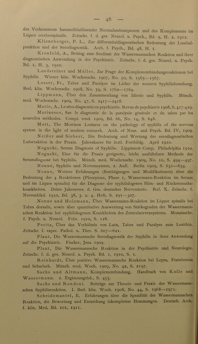 des Vorkommens hammelblutlösender Normalambozeptoren und des Komplements im Liquor cerebrospinalis. Zeitschr. f. d. ges. Neurol. u. Psych., Bd. 9, H. 2, 1912. Klieneberger, P. L., Zur differentialdiagnostischen Bedeutung der Lumbal- punktion und der Serodiagnostik. Arch. f. Psych., Bd. 48, H. 1. Ivionfeld, A., Beitrag zum Studium der Wassermannschen Reaktion und ihrer diagnostischen Anwendung in der Psychiatrie. Zeitschr. f. d. ges. Neurol. u. Psych. Bd. 1, H. 3, 1910. Landsteiner und Müller, Zur Frage der Komplementbindungsreaktionen bei Syphilis. Wiener klin. Wochenschr. 1907, No. 50, S. 1565 —1567. Lesser, kr., Tabes und Paralyse im Lichte der neueren Syphilisforschung. Berl. klin. Wochenschr. 1908, No. 39, S. 1762—1764. Lippmann, Über den Zusammenhang von Idiotie und Syphilis. Münch, med. Wochenschr. 1909, No. 47, S. 2417 — 2418. Marie, A., Le sero-diagnostic en psychiatrie. Revue de psychiatrie 1908, S. 417-429. Marinesco, Sur le diagnostic de la paralysie generale et du tabes par les nouvelles methodes. Compt. rend. 1909, Bd. 66, No. 14, S. 648. Mott, The Morrison Lectures on the pathology of Syphilis of the nervous System in the light of modern research. Arch. of Neur. and Psych. Bd. IV, 1909. Neißer und Siebert, Die Bedeutung und Wertung der serodiagnostischen Luesreaktion in der Praxis. Jahreskurse für ärztl. Fortbildg. April 1910. Noguchi, Serum Diagnosis of Syphilis. Lippincott Comp. Philadelphia 1910. Noguchi, Eine für die Praxis geeignete, leicht ausführbare Methode der Serumdiagnose bei Syphilis. Münch, med. Wochenschr. 1909, No. 10, S. 494—497. Nonne, Syphilis und Nervensystem, 2. Aufl. Berlin 1909, S. 631—634. Nonne, Weitere Erfahrungen (Bestätigungen und Modifikationen) über die Bedeutung der 4 Reaktionen (Pleocytose, Phase 1, Wassermann-Reaktion im Serum und im Liquor spinalis) für die Diagnose der syphilidogenen Hirn- und Rückenmarks- krankheiten. Dritte Jahresvers. d. Ges. deutscher Nervenärzte. Ref. X. Zeitschr. f. Nervenhlkd. 1910, Bd. 38, 3. u. 4. Heft, S. 291—307. Nonne und Holzmann, Über Wassermann-Reaktion im Liquor spinalis bei Tabes dorsalis, sowie über quantitative Auswertung von Stärkegraden der Wassermann- schen Reaktion bei syphilidogenen Krankheiten des Zentralnervensystems. Monatsschr. f. Psych. u. Neurol. Febr. 1910, S. 128. Peritz, Über das Verhältnis von Lues, Tabes und Paralyse zum Lezithin. Zeitschr. f. exper. Pathol. u. Ther. S. 607—621. Plaut, Die Wassermannsche Serodiagnostik der Syphilis in ihrer Anwendung auf die Psychiatrie. Fischer, Jena 1909. Plaut, Die Wassermannsche Reaktion in der Psychiatrie und Neurologie. Zeitschr. f. d. ges. Neurol. u. Psych. Bd. 1, 1910, S. 1. Reinhardt, Über positive Wassermannsche Reaktion bei Lepra, Framboesia und Scharlach. Münch, med. Woch. 1909, No. 42, S. 2197. Sachs und Altmann, Komplementbindung. Handbuch von Kolle und Wassermann. 2. Ergänzungsbd., S. 455. Sachs und Rondoni. Beiträge zur Theorie und Praxis der Wassermann- schen Syphilisreaktion. I. Berl. klin. Woch. 1908, No. 44, S. 1968—1971 - Scheidemantel, E. Erfahrungen über die Spezifität der Wassermannschen Reaktion, die Bewertung und Entstehung inkompletter Hemmungen. Deutsch. Arch. f. klin. Med. Bd. 101, 1911.