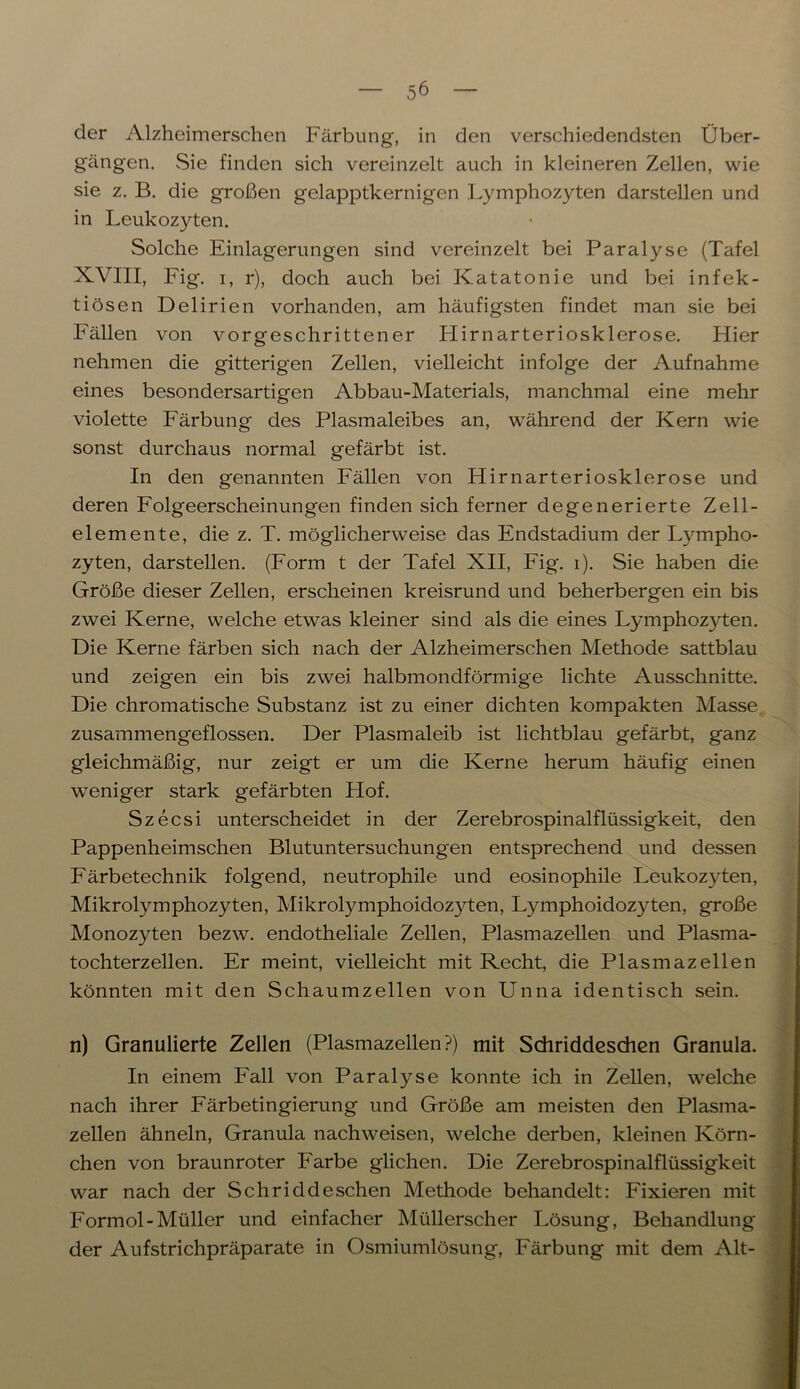 der Alzheimerschen Färbung, in den verschiedendsten Über- gängen. Sie finden sich vereinzelt auch in kleineren Zellen, wie sie z. B. die großen gelapptkernigen Lymphozyten darstellen und in Leukozyten. Solche Einlagerungen sind vereinzelt bei Paralyse (Tafel XVIII, Fig. i, r), doch auch bei Katatonie und bei infek- tiösen Delirien vorhanden, am häufigsten findet man sie bei Fällen von vorgeschrittener Hirnarteriosklerose. Hier nehmen die gitterigen Zellen, vielleicht infolge der Aufnahme eines besondersartigen Abbau-Materials, manchmal eine mehr violette Färbung des Plasmaleibes an, während der Kern wie sonst durchaus normal gefärbt ist. In den genannten Fällen von Hirnarteriosklerose und deren Folgeerscheinungen finden sich ferner degenerierte Zell- elemente, die z. T. möglicherweise das Endstadium der Lympho- zyten, darstellen. (Form t der Tafel XII, Fig. i). Sie haben die Größe dieser Zellen, erscheinen kreisrund und beherbergen ein bis zwei Kerne, welche etwas kleiner sind als die eines Lymphozyten. Die Kerne färben sich nach der Alzheimerschen Methode sattblau und zeigen ein bis zwei halbmondförmige lichte Ausschnitte. Die chromatische Substanz ist zu einer dichten kompakten Masse zusammengeflossen. Der Plasmaleib ist lichtblau gefärbt, ganz gleichmäßig, nur zeigt er um die Kerne herum häufig einen weniger stark gefärbten Hof. Szecsi unterscheidet in der Zerebrospinalflüssigkeit, den Pappenheimschen Blutuntersuchungen entsprechend und dessen Färbetechnik folgend, neutrophile und eosinophile Leukozyten, Mikrolymphozyten, Mikrolymphoidozyten, Lymphoidozyten, große Monozyten bezw. endotheliale Zellen, Plasmazellen und Plasma- tochterzellen. Er meint, vielleicht mit Recht, die Plasmazellen könnten mit den Schaumzellen von Unna identisch sein. n) Granulierte Zellen (Plasmazellen?) mit Schriddeschen Granula. In einem Fall von Paralyse konnte ich in Zellen, welche nach ihrer Färbetingierung und Größe am meisten den Plasma- zellen ähneln, Granula nachweisen, welche derben, kleinen Körn- chen von braunroter Farbe glichen. Die Zerebrospinalflüssigkeit war nach der Schriddeschen Methode behandelt: Fixieren mit Formol-Müller und einfacher Müllerscher Lösung, Behandlung der Aufstrichpräparate in Osmiumlösung, Färbung mit dem Alt-